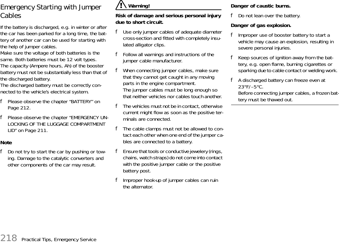 218 Practical Tips, Emergency ServiceEmergency Starting with Jumper Cables If the battery is discharged, e.g. in winter or after the car has been parked for a long time, the bat-tery of another car can be used for starting with the help of jumper cables.Make sure the voltage of both batteries is the same. Both batteries must be 12 volt types. The capacity (Ampere hours, Ah) of the booster battery must not be substantially less than that of the discharged battery.The discharged battery must be correctly con-nected to the vehicle’s electrical system. fPlease observe the chapter “BATTERY” on Page 212.fPlease observe the chapter “EMERGENCY UN-LOCKING OF THE LUGGAGE COMPARTMENT LID” on Page 211.NotefDo not try to start the car by pushing or tow-ing. Damage to the catalytic converters and other components of the car may result.  Warning!Risk of damage and serious personal injury due to short circuit. fUse only jumper cables of adequate diameter cross-section and fitted with completely insu-lated alligator clips. fFollow all warnings and instructions of the jumper cable manufacturer. fWhen connecting jumper cables, make sure that they cannot get caught in any moving parts in the engine compartment.The jumper cables must be long enough so that neither vehicles nor cables touch another. fThe vehicles must not be in contact, otherwise current might flow as soon as the positive ter-minals are connected. fThe cable clamps must not be allowed to con-tact each other when one end of the jumper ca-bles are connected to a battery. fEnsure that tools or conductive jewelery (rings, chains, watch straps) do not come into contact with the positive jumper cable or the positive battery post. fImproper hook-up of jumper cables can ruin the alternator. Danger of caustic burns. fDo not lean over the battery.Danger of gas explosion. fImproper use of booster battery to start a vehicle may cause an explosion, resulting in severe personal injuries. fKeep sources of ignition away from the bat-tery, e.g. open flame, burning cigarettes or sparking due to cable contact or welding work. fA discharged battery can freeze even at 23°F/–5°C. Before connecting jumper cables, a frozen bat-tery must be thawed out. 