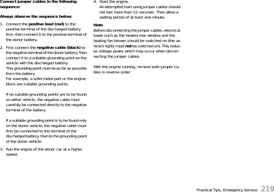 Practical Tips, Emergency Service 219Connect jumper cables in the following sequence: Always observe the sequence below: 1. Connect the positive lead (red) to the positive terminal of the discharged battery first, then connect it to the positive terminal of the donor battery.2. First connect the negative cable (black) to the negative terminal of the donor battery, then connect it to a suitable grounding point on the vehicle with the discharged battery. This grounding point must lie as far as possible from the battery.For example, a solid metal part or the engine block are suitable grounding points.If no suitable grounding points are to be found on either vehicle, the negative cable must carefully be connected directly to the negative terminal of the battery.If a suitable grounding point is to be found only on the donor vehicle, the negative cable must first be connected to the terminal of the discharged battery, then to the grounding point of the donor vehicle.3. Run the engine of the donor car at a higher speed.4. Start the engine.An attempted start using jumper cables should not last more than 15 seconds. Then allow a waiting period of at least one minute.NoteBefore disconnecting the jumper cables, electrical loads such as the heated rear window and the heating fan blower should be switched on (the ve-hicle’s lights must not be switched on). This reduc-es voltage peaks which may occur when discon-necting the jumper cables.With the engine running, remove both jumper ca-bles in reverse order.