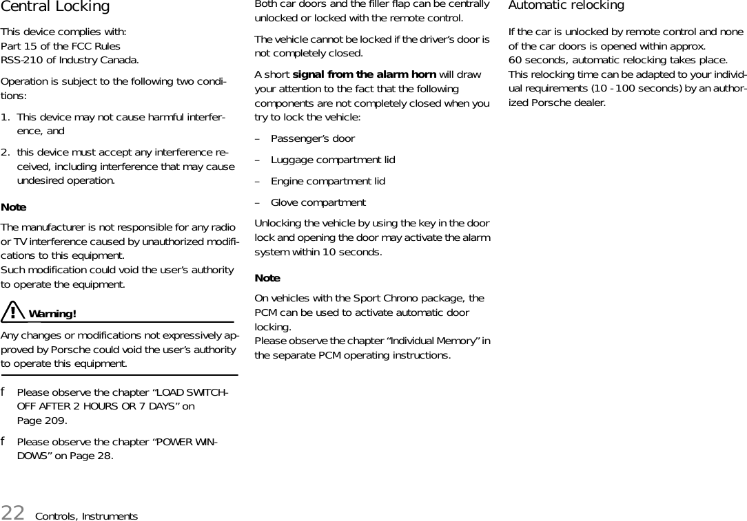 22 Controls, InstrumentsCentral Locking This device complies with:Part 15 of the FCC RulesRSS-210 of Industry Canada. Operation is subject to the following two condi-tions: 1. This device may not cause harmful interfer-ence, and2. this device must accept any interference re-ceived, including interference that may cause undesired operation.NoteThe manufacturer is not responsible for any radio or TV interference caused by unauthorized modifi-cations to this equipment. Such modification could void the user’s authority to operate the equipment.  Warning!Any changes or modifications not expressively ap-proved by Porsche could void the user’s authority to operate this equipment.fPlease observe the chapter “LOAD SWITCH-OFF AFTER 2 HOURS OR 7 DAYS” on Page 209.fPlease observe the chapter “POWER WIN-DOWS” on Page 28.Both car doors and the filler flap can be centrally unlocked or locked with the remote control. The vehicle cannot be locked if the driver’s door is not completely closed. A short signal from the alarm horn will draw your attention to the fact that the following components are not completely closed when you try to lock the vehicle:– Passenger’s door – Luggage compartment lid – Engine compartment lid – Glove compartment Unlocking the vehicle by using the key in the door lock and opening the door may activate the alarm system within 10 seconds.NoteOn vehicles with the Sport Chrono package, the PCM can be used to activate automatic door locking.Please observe the chapter “Individual Memory” in the separate PCM operating instructions.Automatic relocking If the car is unlocked by remote control and none of the car doors is opened within approx. 60 seconds, automatic relocking takes place.This relocking time can be adapted to your individ-ual requirements (10 - 100 seconds) by an author-ized Porsche dealer. 