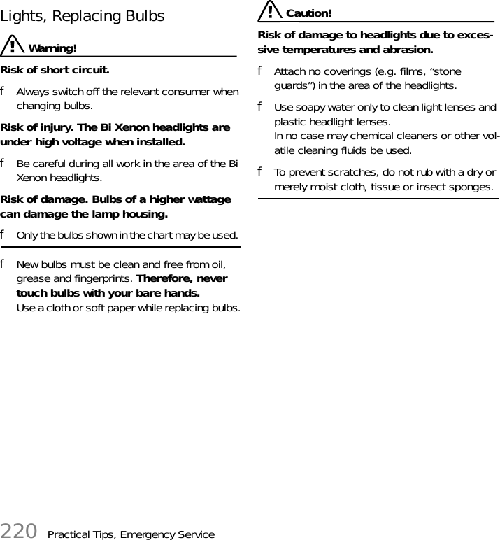 220 Practical Tips, Emergency ServiceLights, Replacing Bulbs  Warning!Risk of short circuit. fAlways switch off the relevant consumer when changing bulbs.Risk of injury. The Bi Xenon headlights are under high voltage when installed. fBe careful during all work in the area of the Bi Xenon headlights. Risk of damage. Bulbs of a higher wattage can damage the lamp housing. fOnly the bulbs shown in the chart may be used. fNew bulbs must be clean and free from oil, grease and fingerprints. Therefore, never touch bulbs with your bare hands. Use a cloth or soft paper while replacing bulbs. Caution!Risk of damage to headlights due to exces-sive temperatures and abrasion. fAttach no coverings (e.g. films, “stone guards”) in the area of the headlights. fUse soapy water only to clean light lenses and plastic headlight lenses.In no case may chemical cleaners or other vol-atile cleaning fluids be used. fTo prevent scratches, do not rub with a dry or merely moist cloth, tissue or insect sponges.