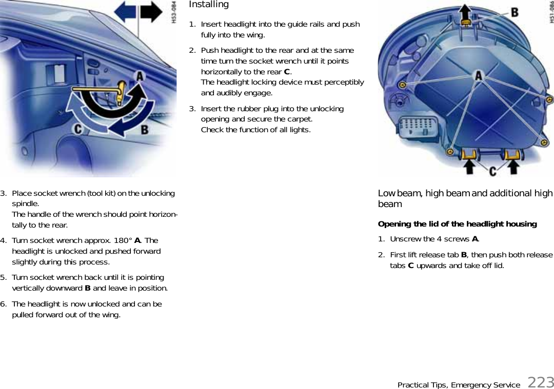 Practical Tips, Emergency Service 2233. Place socket wrench (tool kit) on the unlocking spindle.The handle of the wrench should point horizon-tally to the rear.4. Turn socket wrench approx. 180° A. The headlight is unlocked and pushed forward slightly during this process.5. Turn socket wrench back until it is pointing vertically downward B and leave in position.6. The headlight is now unlocked and can be pulled forward out of the wing.Installing1. Insert headlight into the guide rails and push fully into the wing.2. Push headlight to the rear and at the same time turn the socket wrench until it points horizontally to the rear C.The headlight locking device must perceptibly and audibly engage.3. Insert the rubber plug into the unlocking opening and secure the carpet.Check the function of all lights.Low beam, high beam and additional high beamOpening the lid of the headlight housing1. Unscrew the 4 screws A.2. First lift release tab B, then push both release tabs C upwards and take off lid.