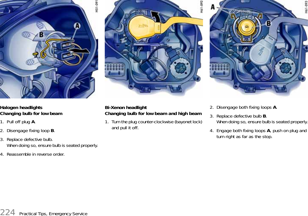 224 Practical Tips, Emergency ServiceHalogen headlightsChanging bulb for low beam1. Pull off plug A.2. Disengage fixing loop B.3. Replace defective bulb.When doing so, ensure bulb is seated properly.4. Reassemble in reverse order.Bi-Xenon headlightChanging bulb for low beam and high beam1. Turn the plug counter-clockwise (bayonet lock) and pull it off.2. Disengage both fixing loops A.3. Replace defective bulb B.When doing so, ensure bulb is seated properly.4. Engage both fixing loops A, push on plug and turn right as far as the stop.