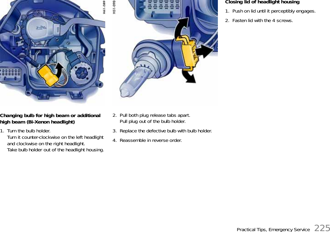 Practical Tips, Emergency Service 225Changing bulb for high beam or additional high beam (Bi-Xenon headlight)1. Turn the bulb holder.Turn it counter-clockwise on the left headlight and clockwise on the right headlight.Take bulb holder out of the headlight housing.2. Pull both plug release tabs apart.Pull plug out of the bulb holder.3. Replace the defective bulb with bulb holder.4. Reassemble in reverse order.Closing lid of headlight housing1. Push on lid until it perceptibly engages.2. Fasten lid with the 4 screws.