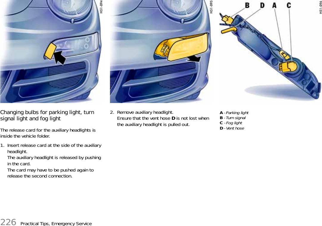 226 Practical Tips, Emergency ServiceChanging bulbs for parking light, turn signal light and fog lightThe release card for the auxiliary headlights is inside the vehicle folder.1. Insert release card at the side of the auxiliary headlight. The auxiliary headlight is released by pushing in the card. The card may have to be pushed again to release the second connection.2. Remove auxiliary headlight. Ensure that the vent hose D is not lost when the auxiliary headlight is pulled out.A - Parking lightB - Turn signalC - Fog lightD - Vent hose