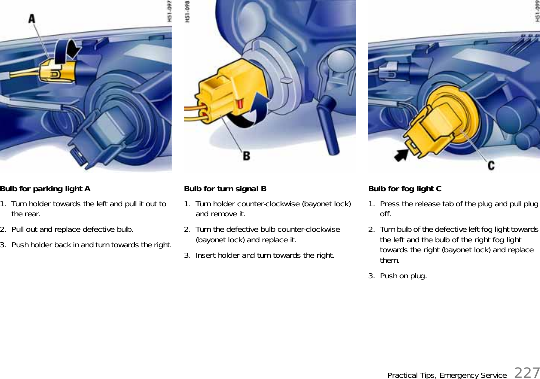 Practical Tips, Emergency Service 227Bulb for parking light A1. Turn holder towards the left and pull it out to the rear. 2. Pull out and replace defective bulb.3. Push holder back in and turn towards the right.Bulb for turn signal B1. Turn holder counter-clockwise (bayonet lock) and remove it.2. Turn the defective bulb counter-clockwise (bayonet lock) and replace it.3. Insert holder and turn towards the right.Bulb for fog light C1. Press the release tab of the plug and pull plug off.2. Turn bulb of the defective left fog light towards the left and the bulb of the right fog light towards the right (bayonet lock) and replace them.3. Push on plug.