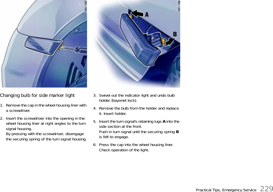 Practical Tips, Emergency Service 229Changing bulb for side marker light1. Remove the cap in the wheel housing liner with a screwdriver.2. Insert the screwdriver into the opening in the wheel housing liner at right angles to the turn signal housing.By pressing with the screwdriver, disengage the securing spring of the turn signal housing.3. Swivel out the indicator light and undo bulb holder (bayonet lock).4. Remove the bulb from the holder and replace it. Insert holder.5. Insert the turn signal’s retaining lugs A into the side section at the front.Push in turn signal until the securing spring B is felt to engage.6. Press the cap into the wheel housing liner.Check operation of the light.