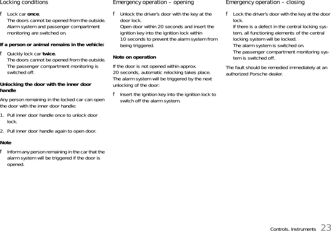 Controls, Instruments 23Locking conditions fLock car once.The doors cannot be opened from the outside.Alarm system and passenger compartment monitoring are switched on. If a person or animal remains in the vehicle: fQuickly lock car twice.The doors cannot be opened from the outside.The passenger compartment monitoring is switched off. Unlocking the door with the inner door handle Any person remaining in the locked car can open the door with the inner door handle: 1. Pull inner door handle once to unlock door lock. 2. Pull inner door handle again to open door. NotefInform any person remaining in the car that the alarm system will be triggered if the door is opened.Emergency operation – openingfUnlock the driver’s door with the key at the door lock.Open door within 20 seconds and insert the ignition key into the ignition lock within 10 seconds to prevent the alarm system from being triggered.Note on operationIf the door is not opened within approx. 20 seconds, automatic relocking takes place. The alarm system will be triggered by the next unlocking of the door:fInsert the ignition key into the ignition lock to switch off the alarm system.Emergency operation – closing fLock the driver’s door with the key at the door lock.If there is a defect in the central locking sys-tem, all functioning elements of the central locking system will be locked.The alarm system is switched on.The passenger compartment monitoring sys-tem is switched off.The fault should be remedied immediately at an authorized Porsche dealer. 