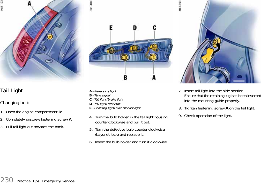 230 Practical Tips, Emergency ServiceTail LightChanging bulb1. Open the engine compartment lid.2. Completely unscrew fastening screw A.3. Pull tail light out towards the back.A- Reversing lightB-Turn signalC- Tail light/brake lightD- Tail light/reflectorE- Rear fog light/side marker light4. Turn the bulb holder in the tail light housing counter-clockwise and pull it out.5. Turn the defective bulb counter-clockwise (bayonet lock) and replace it.6. Insert the bulb holder and turn it clockwise.7. Insert tail light into the side section.Ensure that the retaining lug has been inserted into the mounting guide properly.8. Tighten fastening screw A on the tail light.9. Check operation of the light.