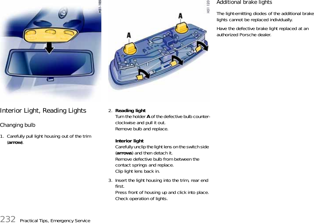 232 Practical Tips, Emergency ServiceInterior Light, Reading LightsChanging bulb1. Carefully pull light housing out of the trim (arrow).2. Reading lightTurn the holder A of the defective bulb counter-clockwise and pull it out.Remove bulb and replace.Interior lightCarefully unclip the light lens on the switch side (arrows) and then detach it.Remove defective bulb from between the contact springs and replace.Clip light lens back in.3. Insert the light housing into the trim, rear end first.Press front of housing up and click into place.Check operation of lights.Additional brake lightsThe light-emitting diodes of the additional brake lights cannot be replaced individually.Have the defective brake light replaced at an authorized Porsche dealer. 