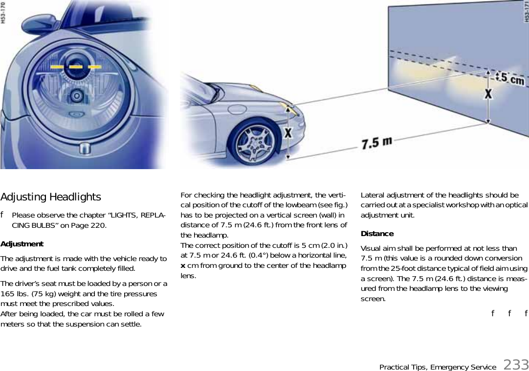 Practical Tips, Emergency Service 233Adjusting Headlights fPlease observe the chapter “LIGHTS, REPLA-CING BULBS” on Page 220.Adjustment The adjustment is made with the vehicle ready to drive and the fuel tank completely filled. The driver’s seat must be loaded by a person or a 165 lbs. (75 kg) weight and the tire pressures must meet the prescribed values. After being loaded, the car must be rolled a few meters so that the suspension can settle. For checking the headlight adjustment, the verti-cal position of the cutoff of the lowbeam (see fig.) has to be projected on a vertical screen (wall) in distance of 7.5 m (24.6 ft.) from the front lens of the headlamp.The correct position of the cutoff is 5 cm (2.0 in.) at 7.5 m or 24.6 ft. (0.4°) below a horizontal line, x cm from ground to the center of the headlamp lens. Lateral adjustment of the headlights should be carried out at a specialist workshop with an optical adjustment unit. Distance Visual aim shall be performed at not less than 7.5 m (this value is a rounded down conversion from the 25-foot distance typical of field aim using a screen). The 7.5 m (24.6 ft.) distance is meas-ured from the headlamp lens to the viewing screen. f   f   f