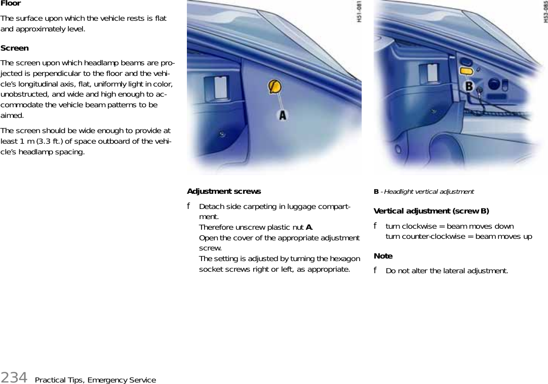 234 Practical Tips, Emergency ServiceFloor The surface upon which the vehicle rests is flat and approximately level. Screen The screen upon which headlamp beams are pro-jected is perpendicular to the floor and the vehi-cle’s longitudinal axis, flat, uniformly light in color, unobstructed, and wide and high enough to ac-commodate the vehicle beam patterns to be aimed. The screen should be wide enough to provide at least 1 m (3.3 ft.) of space outboard of the vehi-cle’s headlamp spacing. Adjustment screws fDetach side carpeting in luggage compart-ment.Therefore unscrew plastic nut A.Open the cover of the appropriate adjustment screw.The setting is adjusted by turning the hexagon socket screws right or left, as appropriate. B - Headlight vertical adjustmentVertical adjustment (screw B) fturn clockwise = beam moves downturn counter-clockwise = beam moves up NotefDo not alter the lateral adjustment. 