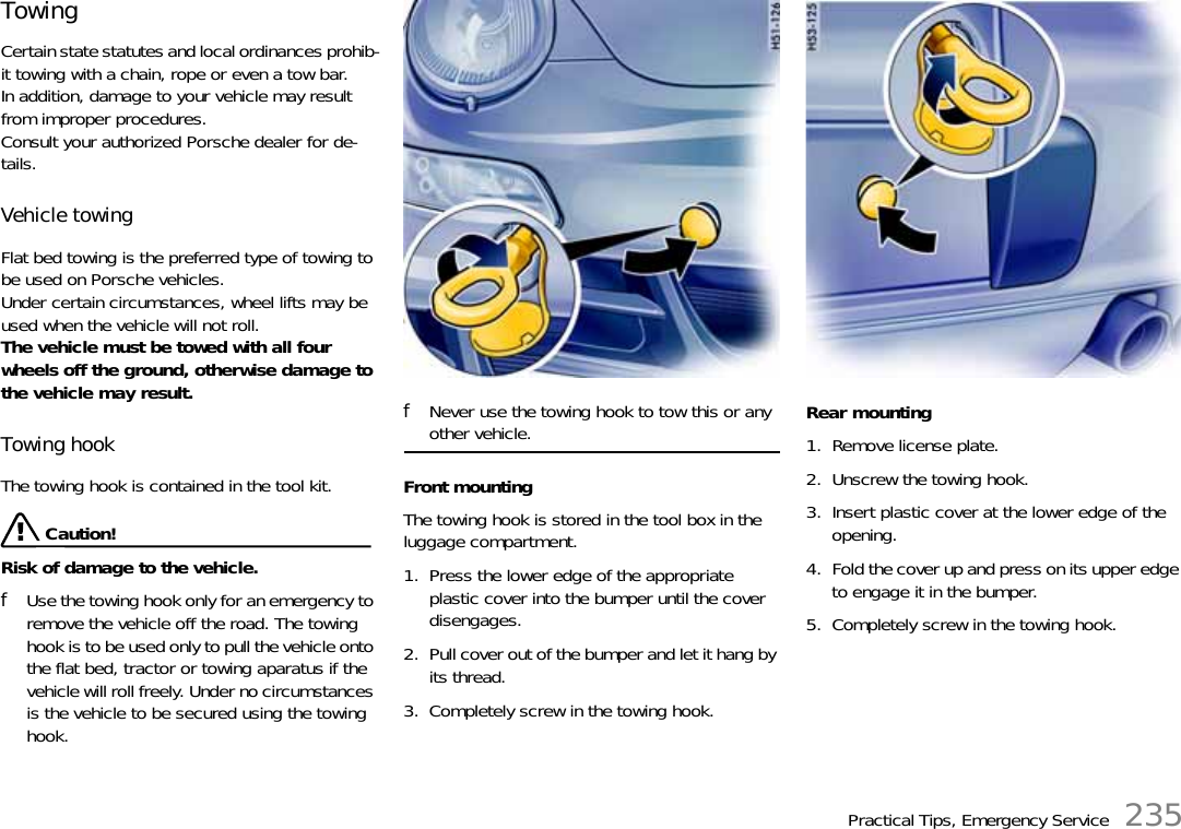 Practical Tips, Emergency Service 235Towing Certain state statutes and local ordinances prohib-it towing with a chain, rope or even a tow bar. In addition, damage to your vehicle may result from improper procedures. Consult your authorized Porsche dealer for de-tails. Vehicle towing Flat bed towing is the preferred type of towing to be used on Porsche vehicles. Under certain circumstances, wheel lifts may be used when the vehicle will not roll. The vehicle must be towed with all four wheels off the ground, otherwise damage to the vehicle may result. Towing hook The towing hook is contained in the tool kit.  Caution!Risk of damage to the vehicle. fUse the towing hook only for an emergency to remove the vehicle off the road. The towing hook is to be used only to pull the vehicle onto the flat bed, tractor or towing aparatus if the vehicle will roll freely. Under no circumstances is the vehicle to be secured using the towing hook. fNever use the towing hook to tow this or any other vehicle. Front mounting The towing hook is stored in the tool box in the luggage compartment.1. Press the lower edge of the appropriate plastic cover into the bumper until the cover disengages.2. Pull cover out of the bumper and let it hang by its thread.3. Completely screw in the towing hook.Rear mounting 1. Remove license plate.2. Unscrew the towing hook.3. Insert plastic cover at the lower edge of the opening.4. Fold the cover up and press on its upper edge to engage it in the bumper.5. Completely screw in the towing hook.