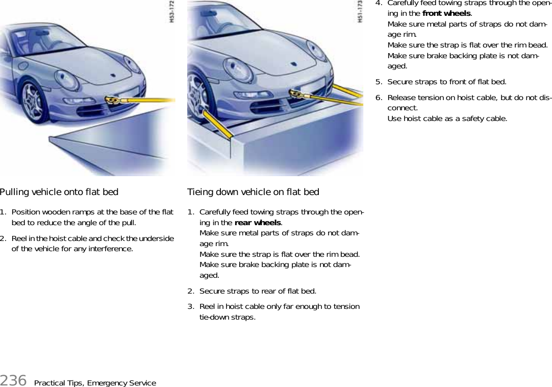 236 Practical Tips, Emergency ServicePulling vehicle onto flat bed 1. Position wooden ramps at the base of the flat bed to reduce the angle of the pull. 2. Reel in the hoist cable and check the underside of the vehicle for any interference. Tieing down vehicle on flat bed 1. Carefully feed towing straps through the open-ing in the rear wheels. Make sure metal parts of straps do not dam-age rim. Make sure the strap is flat over the rim bead.Make sure brake backing plate is not dam-aged. 2. Secure straps to rear of flat bed. 3. Reel in hoist cable only far enough to tension tie-down straps. 4. Carefully feed towing straps through the open-ing in the front wheels. Make sure metal parts of straps do not dam-age rim. Make sure the strap is flat over the rim bead. Make sure brake backing plate is not dam-aged. 5. Secure straps to front of flat bed. 6. Release tension on hoist cable, but do not dis-connect. Use hoist cable as a safety cable.