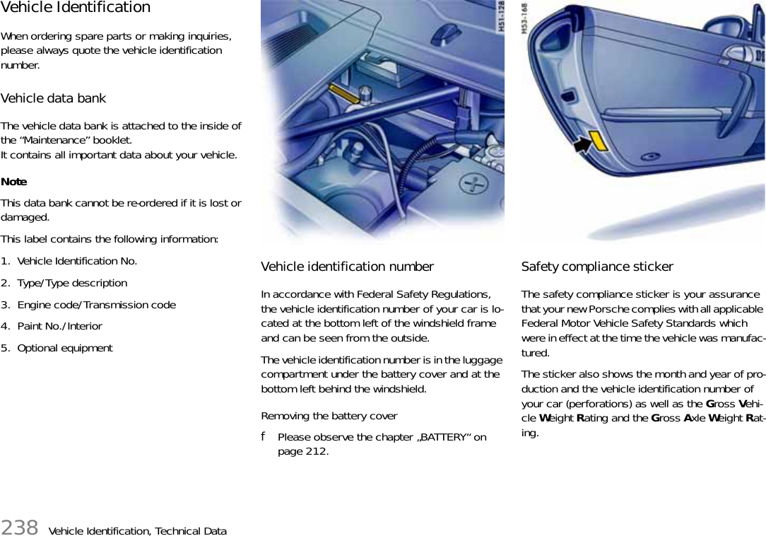 238 Vehicle Identification, Technical DataVehicle Identification When ordering spare parts or making inquiries, please always quote the vehicle identification number. Vehicle data bankThe vehicle data bank is attached to the inside of the “Maintenance” booklet.It contains all important data about your vehicle.NoteThis data bank cannot be re-ordered if it is lost or damaged.This label contains the following information: 1. Vehicle Identification No.2. Type/Type description3. Engine code/Transmission code4. Paint No./Interior5. Optional equipment Vehicle identification number In accordance with Federal Safety Regulations, the vehicle identification number of your car is lo-cated at the bottom left of the windshield frame and can be seen from the outside. The vehicle identification number is in the luggage compartment under the battery cover and at the bottom left behind the windshield.Removing the battery coverfPlease observe the chapter „BATTERY“ on page 212.Safety compliance stickerThe safety compliance sticker is your assurance that your new Porsche complies with all applicable Federal Motor Vehicle Safety Standards which were in effect at the time the vehicle was manufac-tured. The sticker also shows the month and year of pro-duction and the vehicle identification number of your car (perforations) as well as the Gross Vehi-cle Weight Rating and the Gross Axle Weight Rat-ing. 