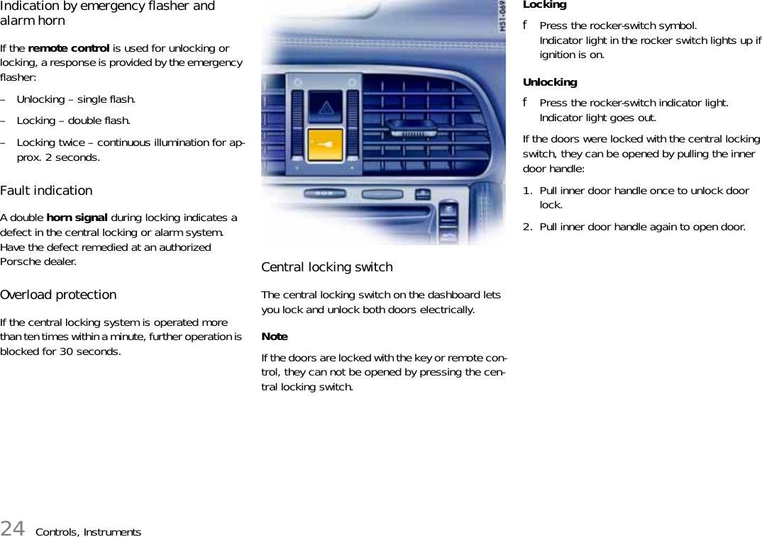 24 Controls, InstrumentsIndication by emergency flasher and alarm horn If the remote control is used for unlocking or locking, a response is provided by the emergency flasher: – Unlocking – single flash. – Locking – double flash. – Locking twice – continuous illumination for ap-prox. 2 seconds. Fault indication A double horn signal during locking indicates a defect in the central locking or alarm system. Have the defect remedied at an authorized Porsche dealer. Overload protectionIf the central locking system is operated more than ten times within a minute, further operation is blocked for 30 seconds.Central locking switchThe central locking switch on the dashboard lets you lock and unlock both doors electrically. NoteIf the doors are locked with the key or remote con-trol, they can not be opened by pressing the cen-tral locking switch.Locking fPress the rocker-switch symbol.Indicator light in the rocker switch lights up if ignition is on. Unlocking fPress the rocker-switch indicator light.Indicator light goes out.If the doors were locked with the central locking switch, they can be opened by pulling the inner door handle: 1. Pull inner door handle once to unlock door lock. 2. Pull inner door handle again to open door. 