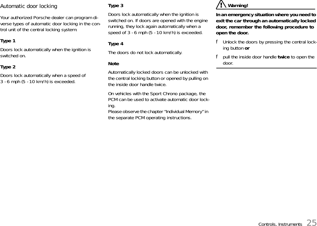 Controls, Instruments 25Automatic door locking Your authorized Porsche dealer can program di-verse types of automatic door locking in the con-trol unit of the central locking system: Type 1 Doors lock automatically when the ignition is switched on. Type 2 Doors lock automatically when a speed of 3 - 6 mph (5 - 10 km/h) is exceeded. Type 3 Doors lock automatically when the ignition is switched on. If doors are opened with the engine running, they lock again automatically when a speed of 3 - 6 mph (5 - 10 km/h) is exceeded. Type 4 The doors do not lock automatically. NoteAutomatically locked doors can be unlocked with the central locking button or opened by pulling on the inside door handle twice. On vehicles with the Sport Chrono package, the PCM can be used to activate automatic door lock-ing.Please observe the chapter “Individual Memory” in the separate PCM operating instructions. Warning!In an emergency situation where you need to exit the car through an automatically locked door, remember the following procedure to open the door. fUnlock the doors by pressing the central lock-ing button or fpull the inside door handle twice to open the door. 