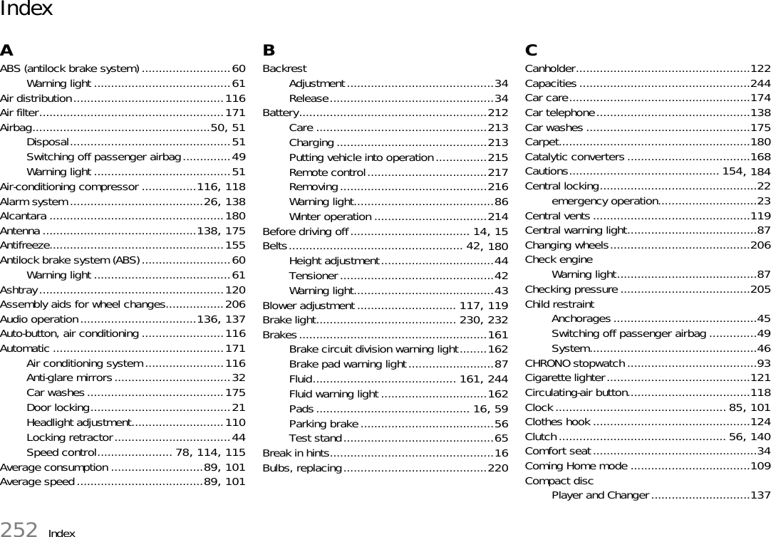 252 IndexIndexAABS (antilock brake system) ..........................60Warning light ........................................61Air distribution............................................116Air filter......................................................171Airbag....................................................50, 51Disposal...............................................51Switching off passenger airbag..............49Warning light ........................................51Air-conditioning compressor ................116, 118Alarm system .......................................26, 138Alcantara ...................................................180Antenna .............................................138, 175Antifreeze...................................................155Antilock brake system (ABS)..........................60Warning light ........................................61Ashtray......................................................120Assembly aids for wheel changes.................206Audio operation..................................136, 137Auto-button, air conditioning ........................116Automatic ..................................................171Air conditioning system .......................116Anti-glare mirrors..................................32Car washes........................................175Door locking.........................................21Headlight adjustment...........................110Locking retractor..................................44Speed control...................... 78, 114, 115Average consumption ...........................89, 101Average speed.....................................89, 101BBackrestAdjustment...........................................34Release................................................34Battery.......................................................212Care ..................................................213Charging ............................................213Putting vehicle into operation ...............215Remote control...................................217Removing...........................................216Warning light.........................................86Winter operation .................................214Before driving off................................... 14, 15Belts................................................... 42, 180Height adjustment.................................44Tensioner.............................................42Warning light.........................................43Blower adjustment ............................. 117, 119Brake light......................................... 230, 232Brakes.......................................................161Brake circuit division warning light........162Brake pad warning light.........................87Fluid.......................................... 161, 244Fluid warning light ...............................162Pads............................................. 16, 59Parking brake .......................................56Test stand............................................65Break in hints................................................16Bulbs, replacing..........................................220CCanholder...................................................122Capacities..................................................244Car care.....................................................174Car telephone.............................................138Car washes ................................................175Carpet........................................................180Catalytic converters ....................................168Cautions............................................ 154, 184Central locking..............................................22emergency operation.............................23Central vents ..............................................119Central warning light......................................87Changing wheels.........................................206Check engineWarning light.........................................87Checking pressure ......................................205Child restraintAnchorages ..........................................45Switching off passenger airbag ..............49System.................................................46CHRONO stopwatch ......................................93Cigarette lighter..........................................121Circulating-air button....................................118Clock .................................................. 85, 101Clothes hook ..............................................124Clutch ................................................. 56, 140Comfort seat................................................34Coming Home mode ...................................109Compact discPlayer and Changer.............................137