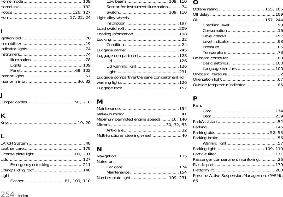 254 IndexHome mode...............................................109HomeLink...................................................132Hoods................................................126, 127Horn............................................... 17, 22, 24IIgnition lock..................................................70Immobilizer ..................................................19Indicator lights..............................................74Instrument....................................................74Illumination...........................................78Lights ................................................109Panel ...........................................68, 102Interior lights................................................67Interior mirror.........................................30, 32JJumper cables....................................191, 218KKeys......................................................19, 20LLATCH System..............................................48Leather care...............................................179License plate light...............................109, 231Lids...........................................................127Emergency unlocking..........................211Lifting/sliding roof.......................................148LightFlasher................................ 81, 109, 110Low beam ................................. 109, 110Sensor for instrument illumination...........74Switch....................................... 109, 110Light alloy wheelsInscription ..........................................197Load switch-off...........................................209Loading information ....................................198Locking........................................................22Conditions............................................24Luggage carrier..........................................245Luggage compartment................................128Lid.....................................................126Lid warning light..................................126Light..................................................231Luggage compartment/engine compartment lid, warning lights.............................................126Luggage rack.............................................152MMaintenance...............................................154Make-up mirror .............................................41Maximum permitted engine speeds....... 16, 140Mirrors............................................30, 32, 53Anti-glare..............................................32Multi-functional steering wheel........................40NNavigation..................................................135Notes onCar care.............................................174Maintenance.......................................154Number plate light ............................. 109, 231OOctane rating..................................... 165, 166Off delay ....................................................109Oil..................................................... 157, 244Checking level.......................................98Consumption.........................................16Level checks.......................................157Level indicator ......................................98Pressure...............................................86Temperature.........................................78On-board computer .......................................88Basic settings.....................................100Language versions..............................100On-board literature ..........................................2Orientation light ............................................67Outside temperatur indicator..........................85PPaintCare...................................................174Data...................................................239ParkAssistant................................................52Parking ......................................................146Parking aids........................................... 52, 53Parking brake ...............................................56Warning light.........................................57Parking light ...................................... 109, 110Particle filter...............................................171Passenger compartment monitoring...............26Plastic parts ...............................................179Platform lift.................................................200Porsche Active Suspension Management (PASM).66