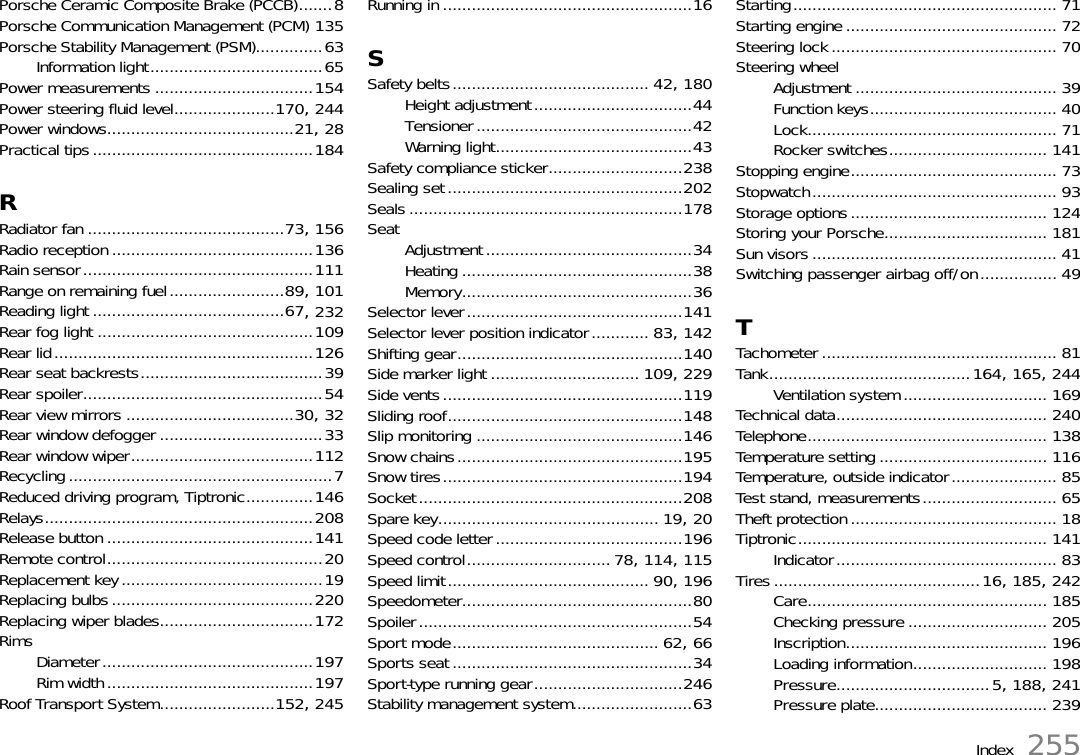 Index 255Porsche Ceramic Composite Brake (PCCB).......8Porsche Communication Management (PCM) 135Porsche Stability Management (PSM)..............63Information light....................................65Power measurements .................................154Power steering fluid level.....................170, 244Power windows.......................................21, 28Practical tips..............................................184RRadiator fan .........................................73, 156Radio reception ..........................................136Rain sensor................................................111Range on remaining fuel........................89, 101Reading light ........................................67, 232Rear fog light .............................................109Rear lid......................................................126Rear seat backrests......................................39Rear spoiler..................................................54Rear view mirrors ...................................30, 32Rear window defogger ..................................33Rear window wiper......................................112Recycling.......................................................7Reduced driving program, Tiptronic..............146Relays........................................................208Release button ...........................................141Remote control.............................................20Replacement key..........................................19Replacing bulbs..........................................220Replacing wiper blades................................172RimsDiameter............................................197Rim width...........................................197Roof Transport System........................152, 245Running in ....................................................16SSafety belts......................................... 42, 180Height adjustment.................................44Tensioner.............................................42Warning light.........................................43Safety compliance sticker............................238Sealing set.................................................202Seals .........................................................178Seat Adjustment...........................................34Heating ................................................38Memory................................................36Selector lever.............................................141Selector lever position indicator............ 83, 142Shifting gear...............................................140Side marker light ............................... 109, 229Side vents..................................................119Sliding roof.................................................148Slip monitoring ...........................................146Snow chains...............................................195Snow tires..................................................194Socket.......................................................208Spare key.............................................. 19, 20Speed code letter.......................................196Speed control..............................78, 114, 115Speed limit.......................................... 90, 196Speedometer................................................80Spoiler.........................................................54Sport mode........................................... 62, 66Sports seat ..................................................34Sport-type running gear...............................246Stability management system.........................63Starting....................................................... 71Starting engine ............................................ 72Steering lock ............................................... 70Steering wheelAdjustment .......................................... 39Function keys....................................... 40Lock.................................................... 71Rocker switches................................. 141Stopping engine........................................... 73Stopwatch................................................... 93Storage options......................................... 124Storing your Porsche.................................. 181Sun visors ................................................... 41Switching passenger airbag off/on................ 49TTachometer ................................................. 81Tank..........................................164, 165, 244Ventilation system .............................. 169Technical data............................................ 240Telephone.................................................. 138Temperature setting ................................... 116Temperature, outside indicator...................... 85Test stand, measurements............................ 65Theft protection........................................... 18Tiptronic.................................................... 141Indicator.............................................. 83Tires ...........................................16, 185, 242Care.................................................. 185Checking pressure ............................. 205Inscription.......................................... 196Loading information............................ 198Pressure................................5, 188, 241Pressure plate.................................... 239