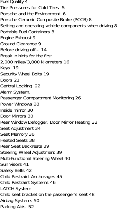 Fuel Quality 4Tire Pressures for Cold Tires  5Porsche and the Environment  6Porsche Ceramic Composite Brake (PCCB) 8Setting and operating vehicle components when driving 8Portable Fuel Containers 8Engine Exhaust 9Ground Clearance 9Before driving off... 14Break in hints for the first 2,000 miles/3,000 kilometers 16Keys  19Security Wheel Bolts 19Doors 21Central Locking  22Alarm System, Passenger Compartment Monitoring 26Power Windows 28Inside mirror 30Door Mirrors 30Rear Window Defogger, Door Mirror Heating 33Seat Adjustment 34Seat Memory 36Heated Seats 38Rear Seat Backrests 39Steering Wheel Adjustment 39Multi-Functional Steering Wheel 40Sun Visors 41Safety Belts 42Child Restraint Anchorages 45Child Restraint Systems 46LATCH SystemChild seat bracket on the passenger’s seat 48Airbag Systems 50Parking Aids  52