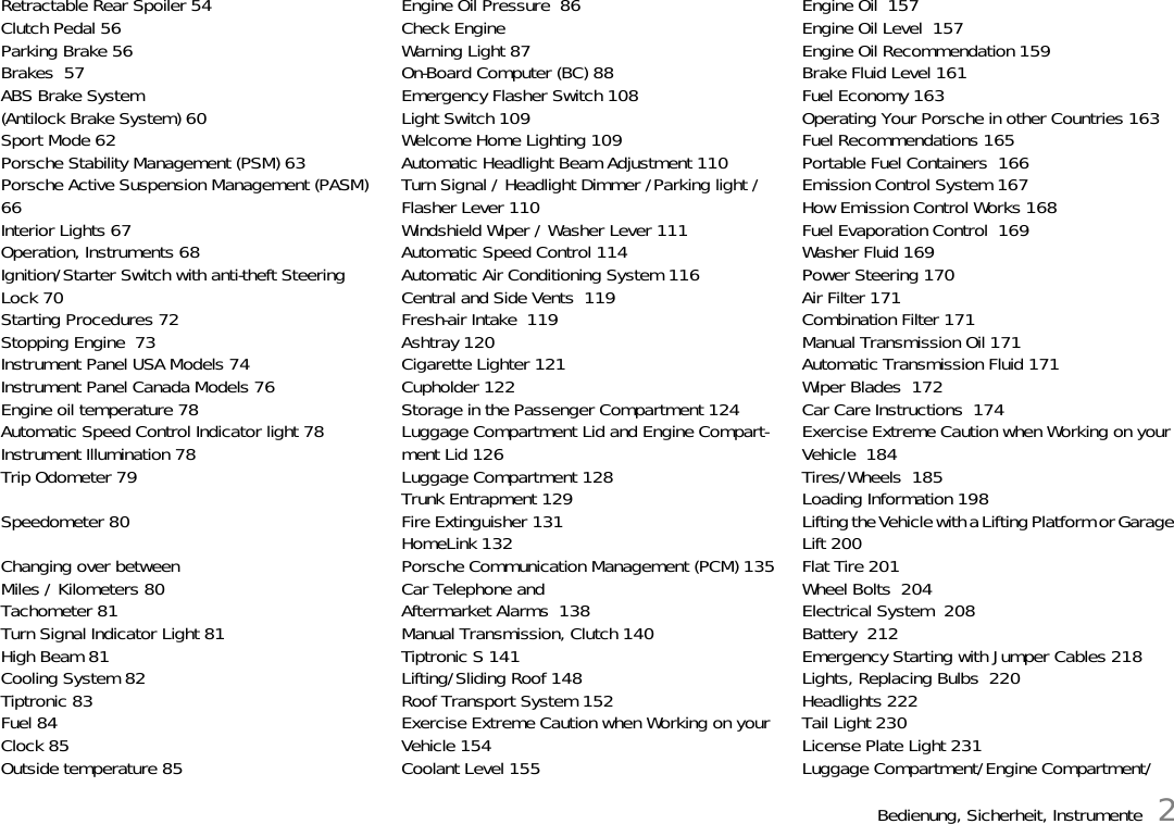 Bedienung, Sicherheit, Instrumente 2Retractable Rear Spoiler 54Clutch Pedal 56Parking Brake 56Brakes  57ABS Brake System(Antilock Brake System) 60Sport Mode 62Porsche Stability Management (PSM) 63Porsche Active Suspension Management (PASM) 66Interior Lights 67Operation, Instruments 68Ignition/Starter Switch with anti-theft Steering Lock 70Starting Procedures 72Stopping Engine  73Instrument Panel USA Models 74Instrument Panel Canada Models 76Engine oil temperature 78Automatic Speed Control Indicator light 78Instrument Illumination 78Trip Odometer 79Speedometer 80Changing over betweenMiles / Kilometers 80Tachometer 81Turn Signal Indicator Light 81High Beam 81Cooling System 82Tiptronic 83Fuel 84Clock 85Outside temperature 85Engine Oil Pressure  86Check Engine Warning Light 87On-Board Computer (BC) 88Emergency Flasher Switch 108Light Switch 109Welcome Home Lighting 109Automatic Headlight Beam Adjustment 110Turn Signal / Headlight Dimmer /Parking light / Flasher Lever 110Windshield Wiper / Washer Lever 111Automatic Speed Control 114Automatic Air Conditioning System 116Central and Side Vents  119Fresh-air Intake  119Ashtray 120Cigarette Lighter 121Cupholder 122Storage in the Passenger Compartment 124Luggage Compartment Lid and Engine Compart-ment Lid 126Luggage Compartment 128Trunk Entrapment 129Fire Extinguisher 131HomeLink 132Porsche Communication Management (PCM) 135Car Telephone andAftermarket Alarms  138Manual Transmission, Clutch 140Tiptronic S 141Lifting/Sliding Roof 148Roof Transport System 152Exercise Extreme Caution when Working on your Vehicle 154Coolant Level 155Engine Oil  157Engine Oil Level  157Engine Oil Recommendation 159Brake Fluid Level 161Fuel Economy 163Operating Your Porsche in other Countries 163Fuel Recommendations 165Portable Fuel Containers  166Emission Control System 167How Emission Control Works 168Fuel Evaporation Control  169Washer Fluid 169Power Steering 170Air Filter 171Combination Filter 171Manual Transmission Oil 171Automatic Transmission Fluid 171Wiper Blades  172Car Care Instructions  174Exercise Extreme Caution when Working on your Vehicle  184Tires/Wheels  185Loading Information 198Lifting the Vehicle with a Lifting Platform or Garage Lift 200Flat Tire 201Wheel Bolts  204Electrical System  208Battery  212Emergency Starting with Jumper Cables 218Lights, Replacing Bulbs  220Headlights 222Tail Light 230License Plate Light 231Luggage Compartment/Engine Compartment/