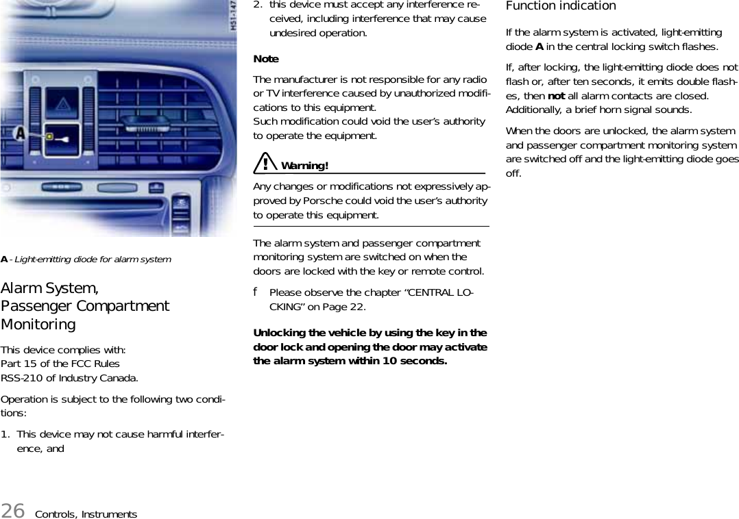 26 Controls, InstrumentsA- Light-emitting diode for alarm systemAlarm System, Passenger Compartment MonitoringThis device complies with:Part 15 of the FCC RulesRSS-210 of Industry Canada. Operation is subject to the following two condi-tions: 1. This device may not cause harmful interfer-ence, and2. this device must accept any interference re-ceived, including interference that may cause undesired operation. NoteThe manufacturer is not responsible for any radio or TV interference caused by unauthorized modifi-cations to this equipment. Such modification could void the user’s authority to operate the equipment. Warning!Any changes or modifications not expressively ap-proved by Porsche could void the user’s authority to operate this equipment.The alarm system and passenger compartment monitoring system are switched on when the doors are locked with the key or remote control. fPlease observe the chapter “CENTRAL LO-CKING” on Page 22.Unlocking the vehicle by using the key in the door lock and opening the door may activate the alarm system within 10 seconds. Function indication If the alarm system is activated, light-emitting diode A in the central locking switch flashes. If, after locking, the light-emitting diode does not flash or, after ten seconds, it emits double flash-es, then not all alarm contacts are closed. Additionally, a brief horn signal sounds. When the doors are unlocked, the alarm system and passenger compartment monitoring system are switched off and the light-emitting diode goes off. 