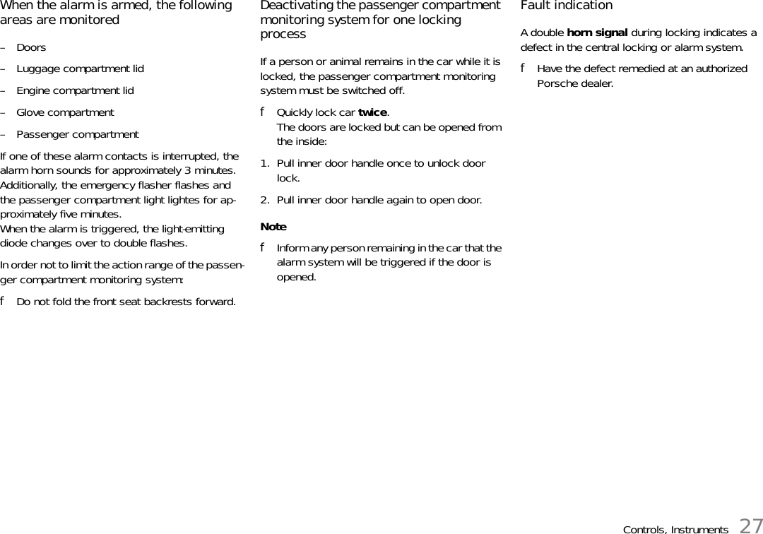 Controls, Instruments 27When the alarm is armed, the following areas are monitored –Doors – Luggage compartment lid – Engine compartment lid – Glove compartment – Passenger compartmentIf one of these alarm contacts is interrupted, the alarm horn sounds for approximately 3 minutes.Additionally, the emergency flasher flashes and the passenger compartment light lightes for ap-proximately five minutes. When the alarm is triggered, the light-emitting diode changes over to double flashes. In order not to limit the action range of the passen-ger compartment monitoring system: fDo not fold the front seat backrests forward. Deactivating the passenger compartment monitoring system for one locking processIf a person or animal remains in the car while it is locked, the passenger compartment monitoring system must be switched off. fQuickly lock car twice.The doors are locked but can be opened from the inside:1. Pull inner door handle once to unlock door lock. 2. Pull inner door handle again to open door. NotefInform any person remaining in the car that the alarm system will be triggered if the door is opened. Fault indication A double horn signal during locking indicates a defect in the central locking or alarm system. fHave the defect remedied at an authorized Porsche dealer. 