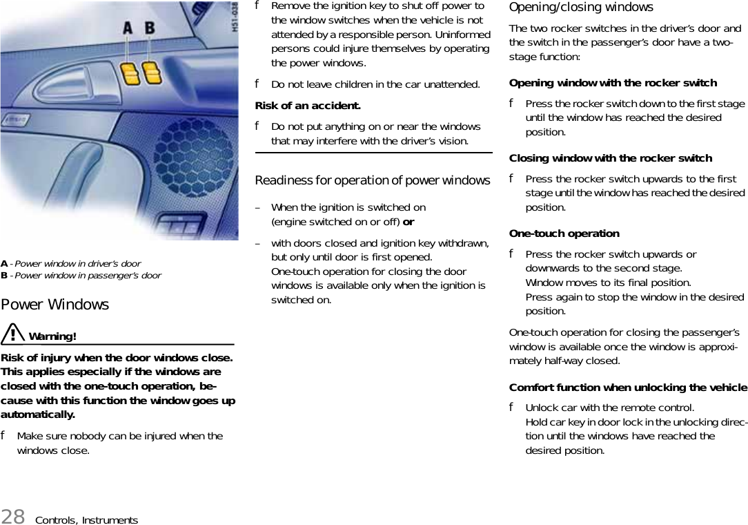 28 Controls, InstrumentsA - Power window in driver’s doorB - Power window in passenger’s doorPower Windows Warning!Risk of injury when the door windows close. This applies especially if the windows are closed with the one-touch operation, be-cause with this function the window goes up automatically. fMake sure nobody can be injured when the windows close. fRemove the ignition key to shut off power to the window switches when the vehicle is not attended by a responsible person. Uninformed persons could injure themselves by operating the power windows.fDo not leave children in the car unattended.Risk of an accident. fDo not put anything on or near the windows that may interfere with the driver’s vision. Readiness for operation of power windows – When the ignition is switched on (engine switched on or off) or– with doors closed and ignition key withdrawn, but only until door is first opened.One-touch operation for closing the door windows is available only when the ignition is switched on.Opening/closing windowsThe two rocker switches in the driver’s door and the switch in the passenger’s door have a two-stage function:Opening window with the rocker switchfPress the rocker switch down to the first stage until the window has reached the desired position.Closing window with the rocker switchfPress the rocker switch upwards to the first stage until the window has reached the desired position.One-touch operationfPress the rocker switch upwards or downwards to the second stage.Window moves to its final position.Press again to stop the window in the desired position.One-touch operation for closing the passenger’s window is available once the window is approxi-mately half-way closed.Comfort function when unlocking the vehiclefUnlock car with the remote control.Hold car key in door lock in the unlocking direc-tion until the windows have reached the desired position.