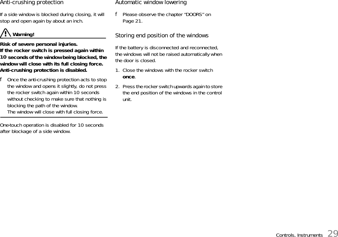 Controls, Instruments 29Anti-crushing protection If a side window is blocked during closing, it will stop and open again by about an inch.  Warning!Risk of severe personal injuries.If the rocker switch is pressed again within 10 seconds of the window being blocked, the window will close with its full closing force. Anti-crushing protection is disabled. fOnce the anti-crushing protection acts to stop the window and opens it slightly, do not press the rocker switch again within 10 seconds without checking to make sure that nothing is blocking the path of the window.The window will close with full closing force. One-touch operation is disabled for 10 seconds after blockage of a side window. Automatic window lowering fPlease observe the chapter “DOORS” on Page 21.Storing end position of the windowsIf the battery is disconnected and reconnected, the windows will not be raised automatically when the door is closed. 1. Close the windows with the rocker switch once. 2. Press the rocker switch upwards again to store the end position of the windows in the control unit.