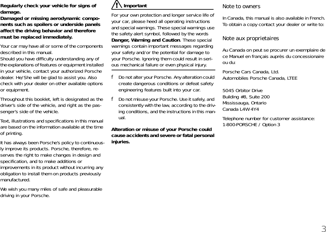 3Regularly check your vehicle for signs of damage. Damaged or missing aerodynamic compo-nents such as spoilers or underside panels affect the driving behavior and therefore must be replaced immediately. Your car may have all or some of the components described in this manual. Should you have difficulty understanding any of the explanations of features or equipment installed in your vehicle, contact your authorized Porsche dealer. He/She will be glad to assist you. Also check with your dealer on other available options or equipment. Throughout this booklet, left is designated as the driver’s side of the vehicle, and right as the pas-senger’s side of the vehicle. Text, illustrations and specifications in this manual are based on the information available at the time of printing. It has always been Porsche’s policy to continuous-ly improve its products. Porsche, therefore, re-serves the right to make changes in design and specification, and to make additions or improvements in its product without incurring any obligation to install them on products previously manufactured. We wish you many miles of safe and pleasurable driving in your Porsche. ImportantFor your own protection and longer service life of your car, please heed all operating instructions and special warnings. These special warnings use the safety alert symbol, followed by the words Danger, Warning and Caution. These special warnings contain important messages regarding your safety and/or the potential for damage to your Porsche. Ignoring them could result in seri-ous mechanical failure or even physical injury. fDo not alter your Porsche. Any alteration could create dangerous conditions or defeat safety engineering features built into your car. fDo not misuse your Porsche. Use it safely, and consistently with the law, according to the driv-ing conditions, and the instructions in this man-ual. Alteration or misuse of your Porsche could cause accidents and severe or fatal personal injuries. Note to owners In Canada, this manual is also available in French. To obtain a copy contact your dealer or write to: Note aux proprietaires Au Canada on peut se procurer un exemplaire de ce Manuel en français auprès du concessionaire ou du:Porsche Cars Canada, Ltd.Automobiles Porsche Canada, LTEE5045 Orbitor DriveBuilding #8, Suite 200Mississauga, OntarioCanada L4W 4Y4 Telephone number for customer assistance:1-800-PORSCHE / Option 3 