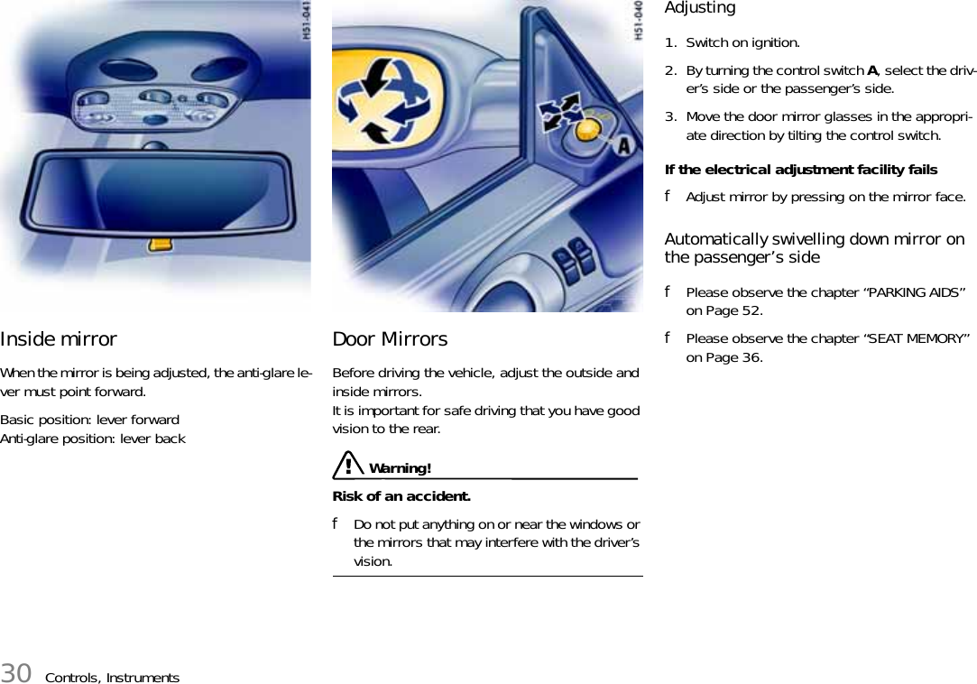 30 Controls, InstrumentsInside mirror When the mirror is being adjusted, the anti-glare le-ver must point forward. Basic position: lever forwardAnti-glare position: lever backDoor Mirrors Before driving the vehicle, adjust the outside and inside mirrors. It is important for safe driving that you have good vision to the rear.  Warning!Risk of an accident. fDo not put anything on or near the windows or the mirrors that may interfere with the driver’s vision. Adjusting 1. Switch on ignition.2. By turning the control switch A, select the driv-er’s side or the passenger’s side.3. Move the door mirror glasses in the appropri-ate direction by tilting the control switch.If the electrical adjustment facility fails fAdjust mirror by pressing on the mirror face.Automatically swivelling down mirror on the passenger’s sidefPlease observe the chapter “PARKING AIDS” on Page 52.fPlease observe the chapter “SEAT MEMORY” on Page 36.