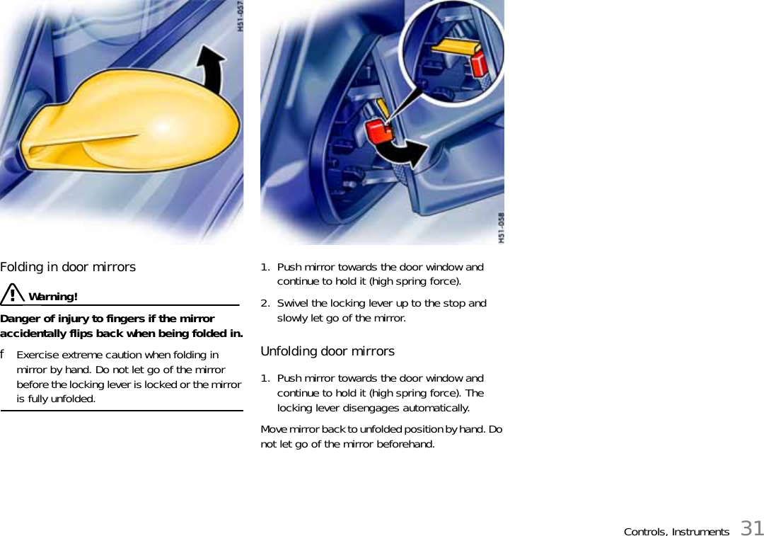 Controls, Instruments 31Folding in door mirrorsWarning!Danger of injury to fingers if the mirror accidentally flips back when being folded in.fExercise extreme caution when folding in mirror by hand. Do not let go of the mirror before the locking lever is locked or the mirror is fully unfolded.1. Push mirror towards the door window and continue to hold it (high spring force).2. Swivel the locking lever up to the stop and slowly let go of the mirror.Unfolding door mirrors1. Push mirror towards the door window and continue to hold it (high spring force). The locking lever disengages automatically.Move mirror back to unfolded position by hand. Do not let go of the mirror beforehand.