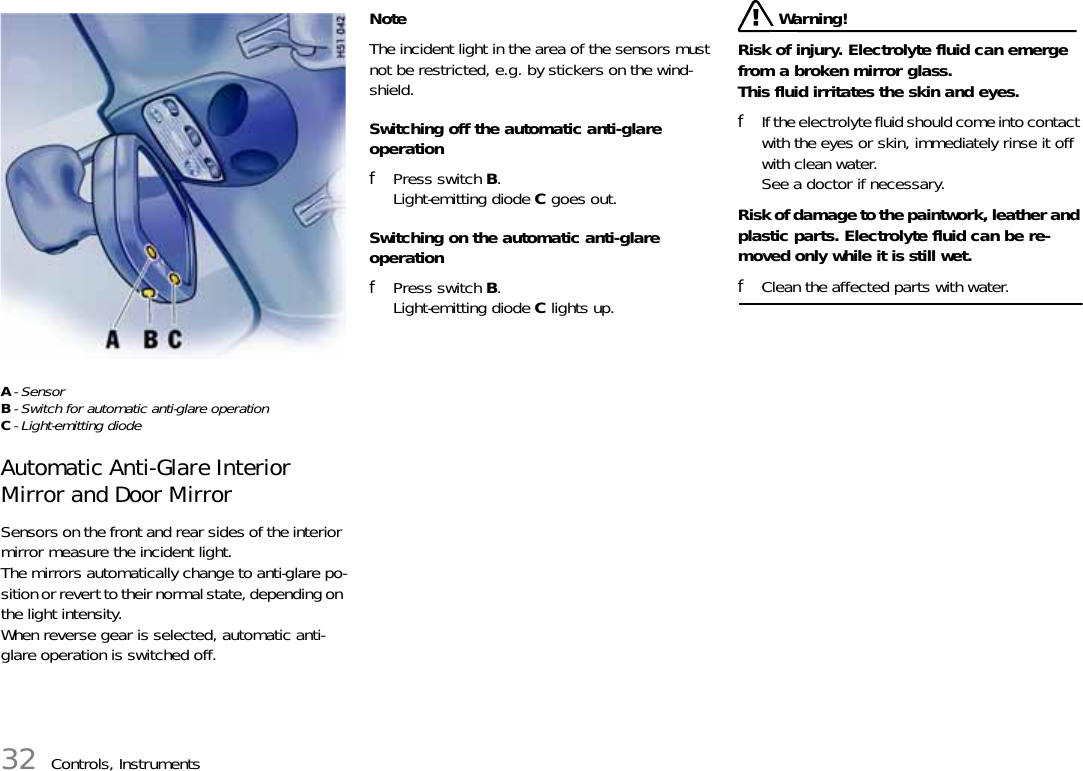 32 Controls, InstrumentsA-SensorB- Switch for automatic anti-glare operationC- Light-emitting diode Automatic Anti-Glare Interior Mirror and Door Mirror Sensors on the front and rear sides of the interior mirror measure the incident light.The mirrors automatically change to anti-glare po-sition or revert to their normal state, depending on the light intensity. When reverse gear is selected, automatic anti-glare operation is switched off. Note The incident light in the area of the sensors must not be restricted, e.g. by stickers on the wind-shield. Switching off the automatic anti-glare operation fPress switch B.Light-emitting diode C goes out. Switching on the automatic anti-glare operation fPress switch B.Light-emitting diode C lights up.  Warning!Risk of injury. Electrolyte fluid can emerge from a broken mirror glass. This fluid irritates the skin and eyes. fIf the electrolyte fluid should come into contact with the eyes or skin, immediately rinse it off with clean water.See a doctor if necessary.Risk of damage to the paintwork, leather and plastic parts. Electrolyte fluid can be re-moved only while it is still wet. fClean the affected parts with water. 