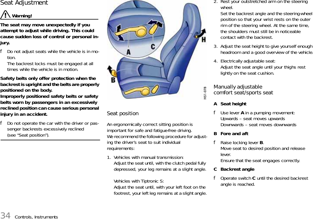 34 Controls, InstrumentsSeat Adjustment Warning!The seat may move unexpectedly if you attempt to adjust while driving. This could cause sudden loss of control or personal in-jury. fDo not adjust seats while the vehicle is in mo-tion.The backrest locks must be engaged at all times while the vehicle is in motion.Safety belts only offer protection when the backrest is upright and the belts are properly positioned on the body. Improperly positioned safety belts or safety belts worn by passengers in an excessively reclined position can cause serious personal injury in an accident. fDo not operate the car with the driver or pas-senger backrests excessively reclined (see “Seat position”).Seat position An ergonomically correct sitting position is important for safe and fatigue-free driving. We recommend the following procedure for adjust-ing the driver’s seat to suit individual requirements:1. Vehicles with manual transmission:Adjust the seat until, with the clutch pedal fully depressed, your leg remains at a slight angle.Vehicles with Tiptronic S:Adjust the seat until, with your left foot on the footrest, your left leg remains at a slight angle.2. Rest your outstretched arm on the steering wheel.Set the backrest angle and the steering-wheel position so that your wrist rests on the outer rim of the steering wheel. At the same time, the shoulders must still be in noticeable contact with the backrest.3. Adjust the seat height to give yourself enough headroom and a good overview of the vehicle.4. Electrically adjustable seat:Adjust the seat angle until your thighs rest lightly on the seat cushion.Manually adjustable comfort seat/sports seatA Seat heightfUse lever A in a pumping movement:Upwards – seat moves upwardsDownwards – seat moves downwardsB Fore and aftfRaise locking lever B.Move seat to desired position and release lever.Ensure that the seat engages correctly.CBackrest anglefOperate switch C until the desired backrest angle is reached.