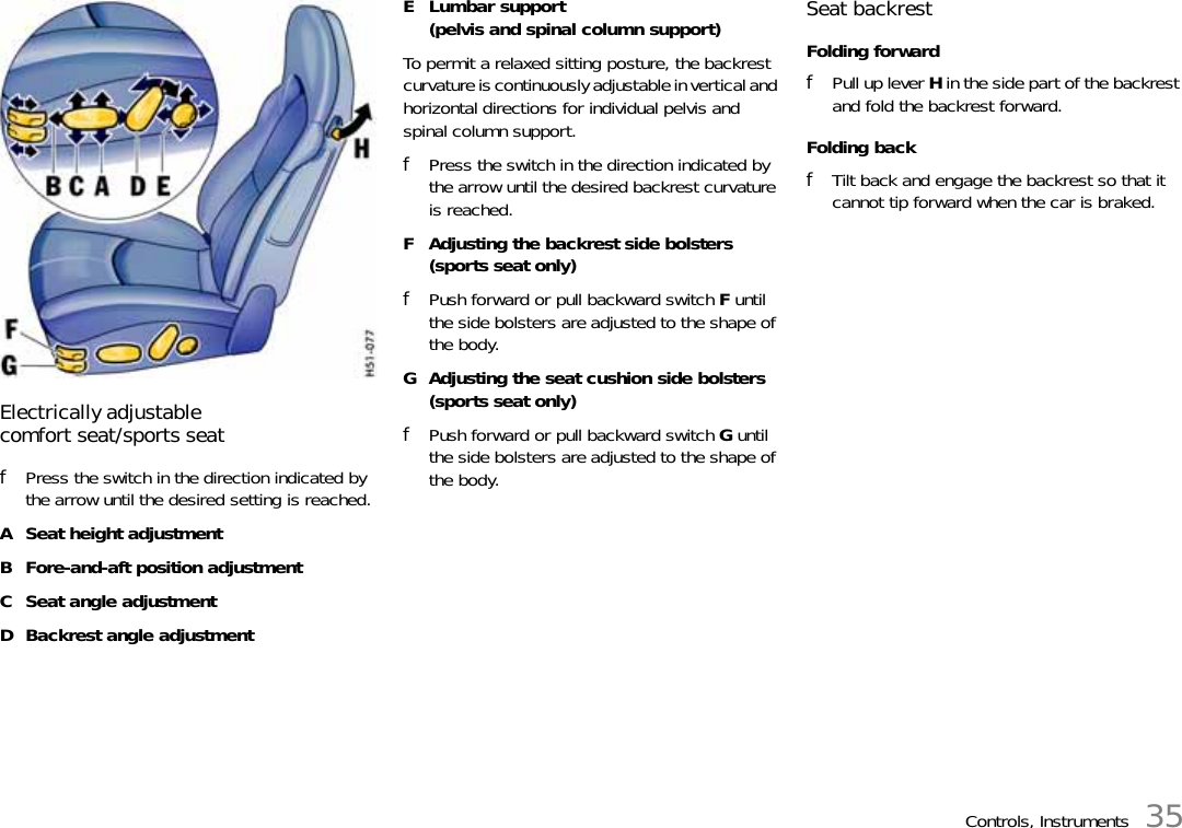 Controls, Instruments 35Electrically adjustable comfort seat/sports seatfPress the switch in the direction indicated by the arrow until the desired setting is reached.A Seat height adjustmentB Fore-and-aft position adjustmentC Seat angle adjustmentD Backrest angle adjustmentE Lumbar support(pelvis and spinal column support)To permit a relaxed sitting posture, the backrest curvature is continuously adjustable in vertical and horizontal directions for individual pelvis and spinal column support.fPress the switch in the direction indicated by the arrow until the desired backrest curvature is reached.F Adjusting the backrest side bolsters(sports seat only)fPush forward or pull backward switch F until the side bolsters are adjusted to the shape of the body.G Adjusting the seat cushion side bolsters(sports seat only)fPush forward or pull backward switch G until the side bolsters are adjusted to the shape of the body.Seat backrestFolding forwardfPull up lever H in the side part of the backrest and fold the backrest forward.Folding backfTilt back and engage the backrest so that it cannot tip forward when the car is braked.