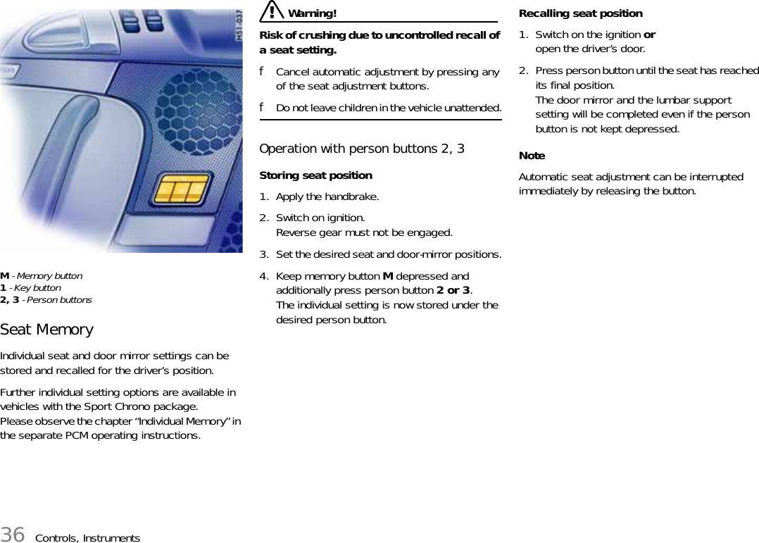 36 Controls, InstrumentsM - Memory button1 - Key button2, 3 - Person buttonsSeat MemoryIndividual seat and door mirror settings can be stored and recalled for the driver’s position.Further individual setting options are available in vehicles with the Sport Chrono package.Please observe the chapter “Individual Memory” in the separate PCM operating instructions. Warning!Risk of crushing due to uncontrolled recall of a seat setting.fCancel automatic adjustment by pressing any of the seat adjustment buttons.fDo not leave children in the vehicle unattended.Operation with person buttons 2, 3Storing seat position1. Apply the handbrake.2. Switch on ignition.Reverse gear must not be engaged.3. Set the desired seat and door-mirror positions.4. Keep memory button M depressed and additionally press person button 2 or 3.The individual setting is now stored under the desired person button.Recalling seat position1. Switch on the ignition oropen the driver’s door.2. Press person button until the seat has reached its final position.The door mirror and the lumbar support setting will be completed even if the person button is not kept depressed.NoteAutomatic seat adjustment can be interrupted immediately by releasing the button.