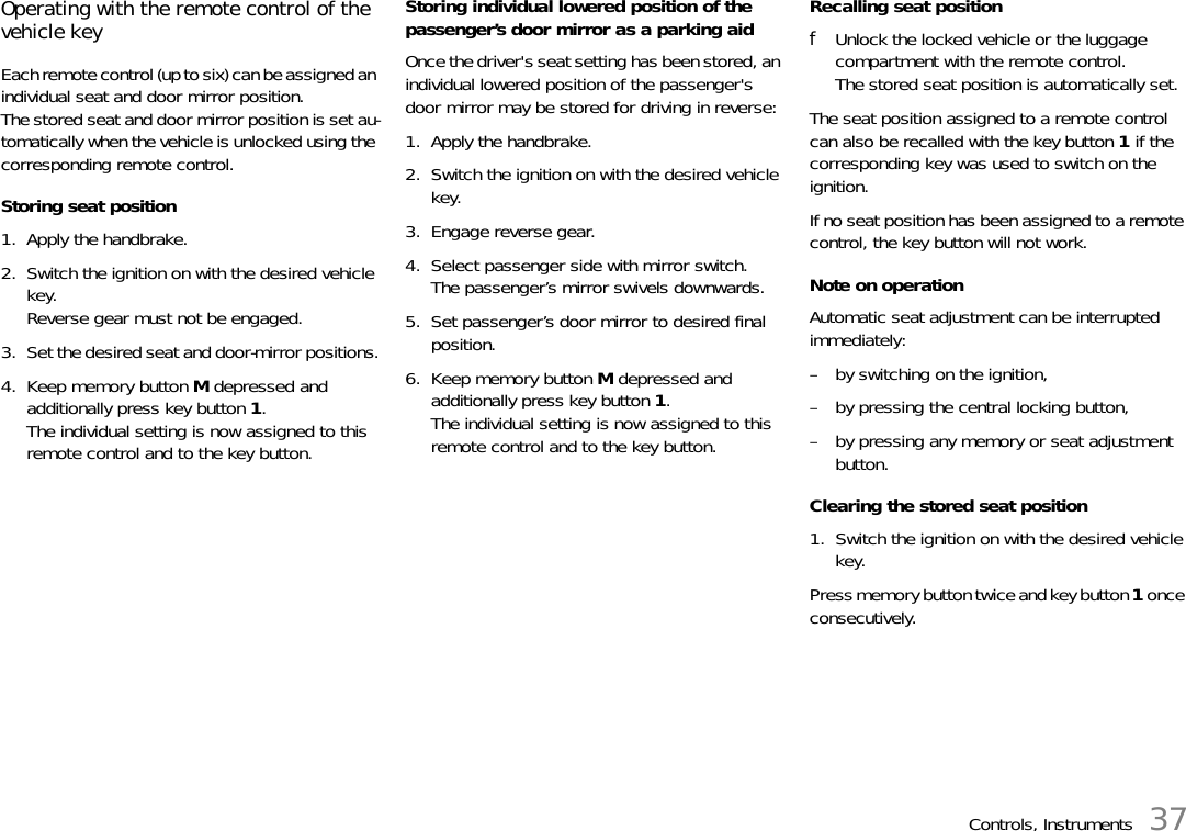 Controls, Instruments 37Operating with the remote control of the vehicle keyEach remote control (up to six) can be assigned an individual seat and door mirror position.The stored seat and door mirror position is set au-tomatically when the vehicle is unlocked using the corresponding remote control.Storing seat position1. Apply the handbrake.2. Switch the ignition on with the desired vehicle key.Reverse gear must not be engaged.3. Set the desired seat and door-mirror positions.4. Keep memory button M depressed and additionally press key button 1.The individual setting is now assigned to this remote control and to the key button.Storing individual lowered position of the passenger’s door mirror as a parking aidOnce the driver&apos;s seat setting has been stored, an individual lowered position of the passenger&apos;s door mirror may be stored for driving in reverse:1. Apply the handbrake.2. Switch the ignition on with the desired vehicle key.3. Engage reverse gear.4. Select passenger side with mirror switch.The passenger’s mirror swivels downwards.5. Set passenger’s door mirror to desired final position.6. Keep memory button M depressed and additionally press key button 1.The individual setting is now assigned to this remote control and to the key button.Recalling seat positionfUnlock the locked vehicle or the luggage compartment with the remote control.The stored seat position is automatically set.The seat position assigned to a remote control can also be recalled with the key button 1 if the corresponding key was used to switch on the ignition.If no seat position has been assigned to a remote control, the key button will not work.Note on operationAutomatic seat adjustment can be interrupted immediately:– by switching on the ignition,– by pressing the central locking button,– by pressing any memory or seat adjustment button.Clearing the stored seat position1. Switch the ignition on with the desired vehicle key.Press memory button twice and key button 1 once consecutively.