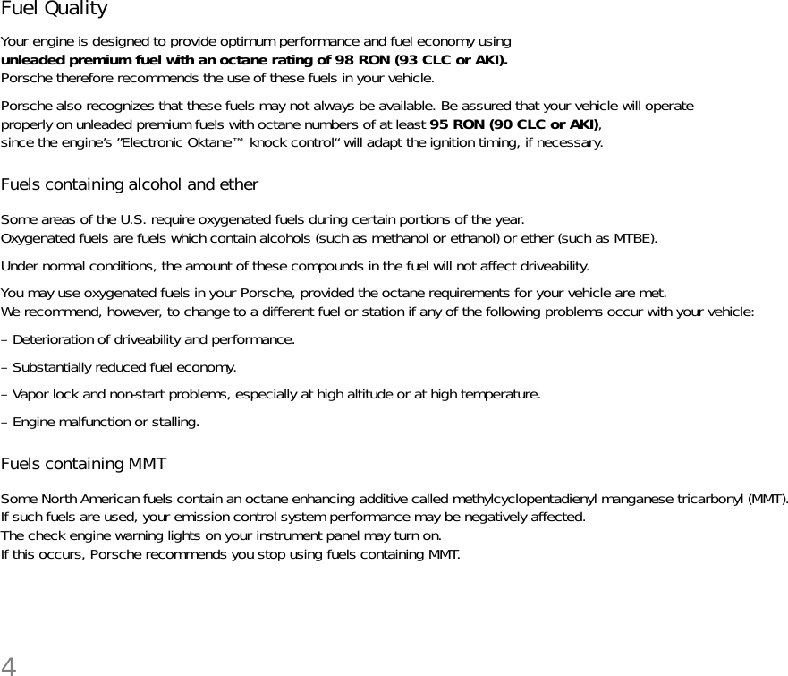 4Fuel Quality Your engine is designed to provide optimum performance and fuel economy using unleaded premium fuel with an octane rating of 98 RON (93 CLC or AKI). Porsche therefore recommends the use of these fuels in your vehicle. Porsche also recognizes that these fuels may not always be available. Be assured that your vehicle will operate properly on unleaded premium fuels with octane numbers of at least 95 RON (90 CLC or AKI), since the engine’s ”Electronic Oktane™ knock control“ will adapt the ignition timing, if necessary.Fuels containing alcohol and ether Some areas of the U.S. require oxygenated fuels during certain portions of the year. Oxygenated fuels are fuels which contain alcohols (such as methanol or ethanol) or ether (such as MTBE). Under normal conditions, the amount of these compounds in the fuel will not affect driveability. You may use oxygenated fuels in your Porsche, provided the octane requirements for your vehicle are met. We recommend, however, to change to a different fuel or station if any of the following problems occur with your vehicle:– Deterioration of driveability and performance. – Substantially reduced fuel economy. – Vapor lock and non-start problems, especially at high altitude or at high temperature. – Engine malfunction or stalling.Fuels containing MMT Some North American fuels contain an octane enhancing additive called methylcyclopentadienyl manganese tricarbonyl (MMT).If such fuels are used, your emission control system performance may be negatively affected. The check engine warning lights on your instrument panel may turn on. If this occurs, Porsche recommends you stop using fuels containing MMT. 