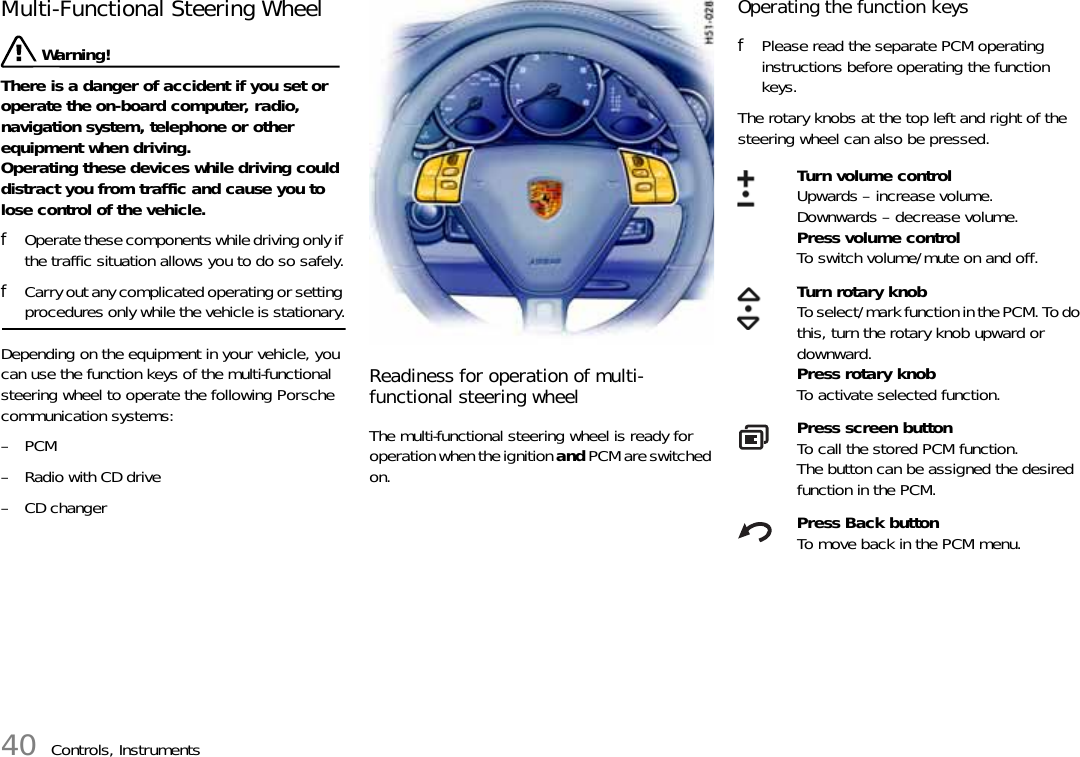 40 Controls, InstrumentsMulti-Functional Steering Wheel Warning!There is a danger of accident if you set or operate the on-board computer, radio, navigation system, telephone or other equipment when driving.Operating these devices while driving could distract you from traffic and cause you to lose control of the vehicle.fOperate these components while driving only if the traffic situation allows you to do so safely.fCarry out any complicated operating or setting procedures only while the vehicle is stationary.Depending on the equipment in your vehicle, you can use the function keys of the multi-functional steering wheel to operate the following Porsche communication systems:–PCM– Radio with CD drive– CD changerReadiness for operation of multi-functional steering wheelThe multi-functional steering wheel is ready for operation when the ignition and PCM are switched on.Operating the function keysfPlease read the separate PCM operating instructions before operating the function keys.The rotary knobs at the top left and right of the steering wheel can also be pressed.Turn volume controlUpwards – increase volume.Downwards – decrease volume.Press volume controlTo switch volume/mute on and off.Turn rotary knobTo select/mark function in the PCM. To do this, turn the rotary knob upward or downward.Press rotary knobTo activate selected function.Press screen buttonTo call the stored PCM function. The button can be assigned the desired function in the PCM.Press Back buttonTo move back in the PCM menu.