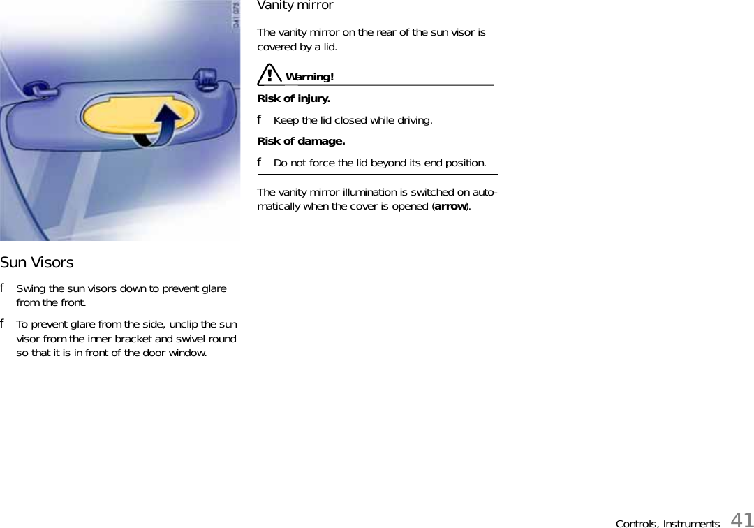 Controls, Instruments 41Sun VisorsfSwing the sun visors down to prevent glare from the front. fTo prevent glare from the side, unclip the sun visor from the inner bracket and swivel round so that it is in front of the door window. Vanity mirror The vanity mirror on the rear of the sun visor is covered by a lid.  Warning!Risk of injury.fKeep the lid closed while driving.Risk of damage.fDo not force the lid beyond its end position.The vanity mirror illumination is switched on auto-matically when the cover is opened (arrow).
