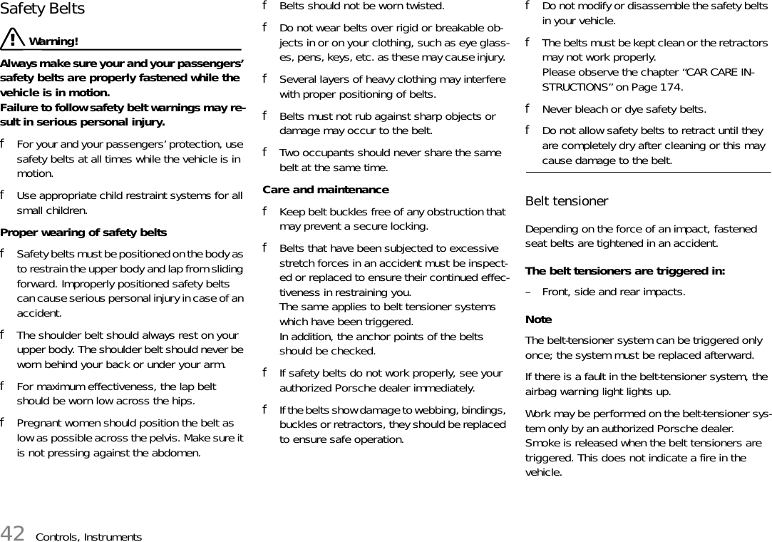 42 Controls, InstrumentsSafety Belts  Warning!Always make sure your and your passengers’ safety belts are properly fastened while the vehicle is in motion.Failure to follow safety belt warnings may re-sult in serious personal injury. fFor your and your passengers’ protection, use safety belts at all times while the vehicle is in motion. fUse appropriate child restraint systems for all small children. Proper wearing of safety belts fSafety belts must be positioned on the body as to restrain the upper body and lap from sliding forward. Improperly positioned safety belts can cause serious personal injury in case of an accident. fThe shoulder belt should always rest on your upper body. The shoulder belt should never be worn behind your back or under your arm. fFor maximum effectiveness, the lap belt should be worn low across the hips. fPregnant women should position the belt as low as possible across the pelvis. Make sure it is not pressing against the abdomen. fBelts should not be worn twisted. fDo not wear belts over rigid or breakable ob-jects in or on your clothing, such as eye glass-es, pens, keys, etc. as these may cause injury. fSeveral layers of heavy clothing may interfere with proper positioning of belts. fBelts must not rub against sharp objects or damage may occur to the belt. fTwo occupants should never share the same belt at the same time. Care and maintenance fKeep belt buckles free of any obstruction that may prevent a secure locking. fBelts that have been subjected to excessive stretch forces in an accident must be inspect-ed or replaced to ensure their continued effec-tiveness in restraining you.The same applies to belt tensioner systems which have been triggered.In addition, the anchor points of the belts should be checked. fIf safety belts do not work properly, see your authorized Porsche dealer immediately. fIf the belts show damage to webbing, bindings, buckles or retractors, they should be replaced to ensure safe operation. fDo not modify or disassemble the safety belts in your vehicle. fThe belts must be kept clean or the retractors may not work properly.Please observe the chapter “CAR CARE IN-STRUCTIONS” on Page 174.fNever bleach or dye safety belts. fDo not allow safety belts to retract until they are completely dry after cleaning or this may cause damage to the belt. Belt tensioner Depending on the force of an impact, fastened seat belts are tightened in an accident. The belt tensioners are triggered in: – Front, side and rear impacts.NoteThe belt-tensioner system can be triggered only once; the system must be replaced afterward.If there is a fault in the belt-tensioner system, the airbag warning light lights up.Work may be performed on the belt-tensioner sys-tem only by an authorized Porsche dealer.Smoke is released when the belt tensioners are triggered. This does not indicate a fire in the vehicle. 
