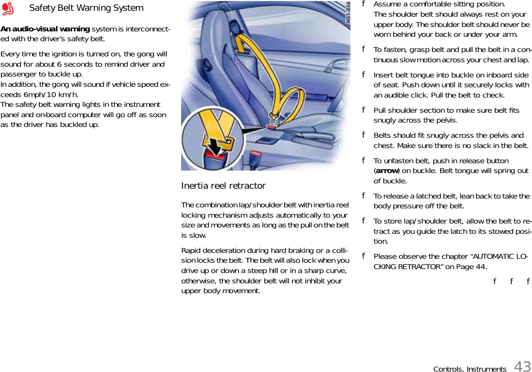 Controls, Instruments 43An audio-visual warning system is interconnect-ed with the driver’s safety belt. Every time the ignition is turned on, the gong will sound for about 6 seconds to remind driver and passenger to buckle up. In addition, the gong will sound if vehicle speed ex-ceeds 6mph/10 km/h.The safety belt warning lights in the instrument panel and on-board computer will go off as soon as the driver has buckled up. Inertia reel retractor The combination lap/shoulder belt with inertia reel locking mechanism adjusts automatically to your size and movements as long as the pull on the belt is slow. Rapid deceleration during hard braking or a colli-sion locks the belt. The belt will also lock when you drive up or down a steep hill or in a sharp curve, otherwise, the shoulder belt will not inhibit your upper body movement. fAssume a comfortable sitting position.The shoulder belt should always rest on your upper body. The shoulder belt should never be worn behind your back or under your arm. fTo fasten, grasp belt and pull the belt in a con-tinuous slow motion across your chest and lap. fInsert belt tongue into buckle on inboard side of seat. Push down until it securely locks with an audible click. Pull the belt to check. fPull shoulder section to make sure belt fits snugly across the pelvis. fBelts should fit snugly across the pelvis and chest. Make sure there is no slack in the belt. fTo unfasten belt, push in release button (arrow) on buckle. Belt tongue will spring out of buckle. fTo release a latched belt, lean back to take the body pressure off the belt. fTo store lap/shoulder belt, allow the belt to re-tract as you guide the latch to its stowed posi-tion.fPlease observe the chapter “AUTOMATIC LO-CKING RETRACTOR” on Page 44.f   f   fSafety Belt Warning System 