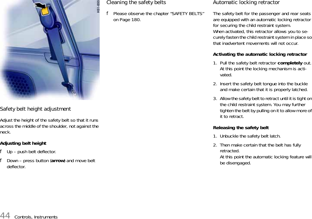 44 Controls, InstrumentsSafety belt height adjustmentAdjust the height of the safety belt so that it runs across the middle of the shoulder, not against the neck. Adjusting belt height fUp – push belt deflector. fDown – press button (arrow) and move belt deflector. Cleaning the safety beltsfPlease observe the chapter “SAFETY BELTS” on Page 180.Automatic locking retractor The safety belt for the passenger and rear seats are equipped with an automatic locking retractor for securing the child restraint system. When activated, this retractor allows you to se-curely fasten the child restraint system in place so that inadvertent movements will not occur. Activating the automatic locking retractor 1. Pull the safety belt retractor completely out. At this point the locking mechanism is acti-vated. 2. Insert the safety belt tongue into the buckle and make certain that it is properly latched. 3. Allow the safety belt to retract until it is tight on the child restraint system. You may further tighten the belt by pulling on it to allow more of it to retract.Releasing the safety belt1. Unbuckle the safety belt latch. 2. Then make certain that the belt has fully retracted. At this point the automatic locking feature will be disengaged.