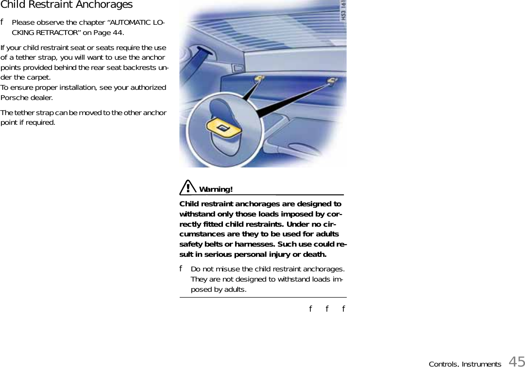 Controls, Instruments 45Child Restraint Anchorages fPlease observe the chapter “AUTOMATIC LO-CKING RETRACTOR” on Page 44.If your child restraint seat or seats require the use of a tether strap, you will want to use the anchor points provided behind the rear seat backrests un-der the carpet.To ensure proper installation, see your authorized Porsche dealer. The tether strap can be moved to the other anchor point if required. Warning!Child restraint anchorages are designed to withstand only those loads imposed by cor-rectly fitted child restraints. Under no cir-cumstances are they to be used for adults safety belts or harnesses. Such use could re-sult in serious personal injury or death. fDo not misuse the child restraint anchorages.They are not designed to withstand loads im-posed by adults. f   f   f