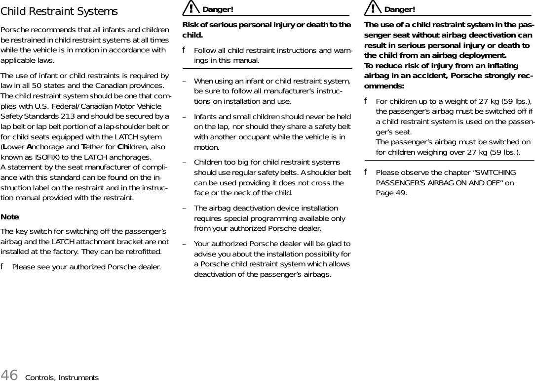 46 Controls, InstrumentsChild Restraint SystemsPorsche recommends that all infants and children be restrained in child restraint systems at all times while the vehicle is in motion in accordance with applicable laws. The use of infant or child restraints is required by law in all 50 states and the Canadian provinces. The child restraint system should be one that com-plies with U.S. Federal/Canadian Motor Vehicle Safety Standards 213 and should be secured by a lap belt or lap belt portion of a lap-shoulder belt or for child seats equipped with the LATCH sytem (Lower Anchorage and Tether for Children, also known as ISOFIX) to the LATCH anchorages. A statement by the seat manufacturer of compli-ance with this standard can be found on the in-struction label on the restraint and in the instruc-tion manual provided with the restraint.NoteThe key switch for switching off the passenger’s airbag and the LATCH attachment bracket are not installed at the factory. They can be retrofitted.fPlease see your authorized Porsche dealer. Danger!Risk of serious personal injury or death to the child. fFollow all child restraint instructions and warn-ings in this manual. – When using an infant or child restraint system, be sure to follow all manufacturer’s instruc-tions on installation and use. – Infants and small children should never be held on the lap, nor should they share a safety belt with another occupant while the vehicle is in motion. – Children too big for child restraint systems should use regular safety belts. A shoulder belt can be used providing it does not cross the face or the neck of the child.– The airbag deactivation device installation requires special programming available only from your authorized Porsche dealer. – Your authorized Porsche dealer will be glad to advise you about the installation possibility for a Porsche child restraint system which allows deactivation of the passenger’s airbags. Danger!The use of a child restraint system in the pas-senger seat without airbag deactivation can result in serious personal injury or death to the child from an airbag deployment.To reduce risk of injury from an inflating airbag in an accident, Porsche strongly rec-ommends: fFor children up to a weight of 27 kg (59 lbs.), the passenger’s airbag must be switched off if a child restraint system is used on the passen-ger’s seat.The passenger’s airbag must be switched on for children weighing over 27 kg (59 lbs.).fPlease observe the chapter “SWITCHING PASSENGER’S AIRBAG ON AND OFF” on Page 49.