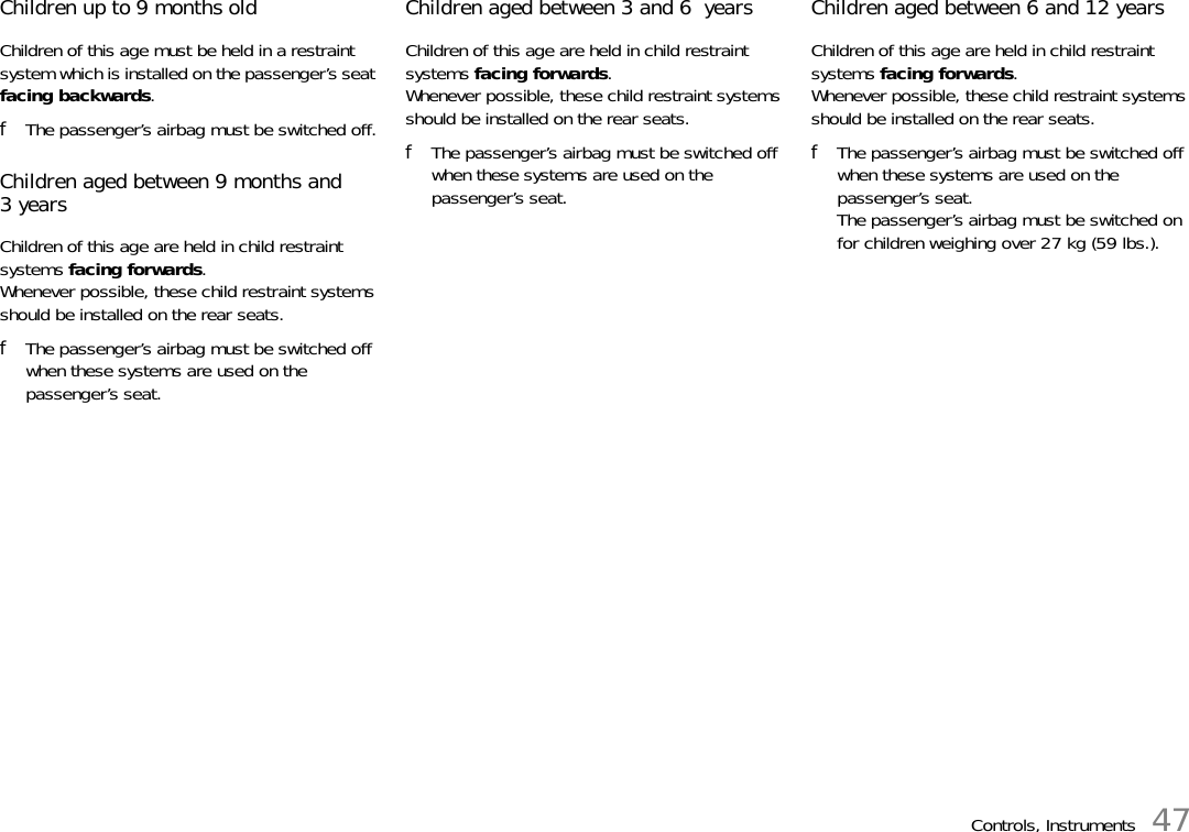 Controls, Instruments 47Children up to 9 months oldChildren of this age must be held in a restraint system which is installed on the passenger’s seat facing backwards.fThe passenger’s airbag must be switched off.Children aged between 9 months and 3yearsChildren of this age are held in child restraint systems facing forwards. Whenever possible, these child restraint systems should be installed on the rear seats.fThe passenger’s airbag must be switched off when these systems are used on the passenger’s seat.Children aged between 3 and 6  yearsChildren of this age are held in child restraint systems facing forwards. Whenever possible, these child restraint systems should be installed on the rear seats.fThe passenger’s airbag must be switched off when these systems are used on the passenger’s seat.Children aged between 6 and 12 yearsChildren of this age are held in child restraint systems facing forwards. Whenever possible, these child restraint systems should be installed on the rear seats.fThe passenger’s airbag must be switched off when these systems are used on the passenger’s seat.The passenger’s airbag must be switched on for children weighing over 27 kg (59 lbs.).