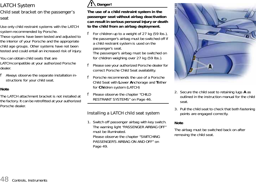 48 Controls, InstrumentsLATCH SystemChild seat bracket on the passenger’s seatUse only child restraint systems with the LATCH system recommended by Porsche. These systems have been tested and adjusted to the interior of your Porsche and the appropriate child age groups. Other systems have not been tested and could entail an increased risk of injury.You can obtain child seats that are LATCH-compatible at your authorized Porsche dealer.fAlways observe the separate installation in-structions for your child seat.NoteThe LATCH attachment bracket is not installed at the factory. It can be retrofitted at your authorized Porsche dealer. Danger!The use of a child restraint system in the passenger seat without airbag deactivation can result in serious personal injury or death to the child from an airbag deployment.fFor children up to a weight of 27 kg (59 lbs.), the passenger’s airbag must be switched off if a child restraint system is used on the passenger’s seat.The passenger’s airbag must be switched on for children weighing over 27 kg (59 lbs.).fPlease see your authorized Porsche dealer for correct Porsche Child Seat availability.fPorsche recommends the use of a Porsche Child Seat with Lower Anchorage and Tether for Children system (LATCH)fPlease observe the chapter “CHILD RESTRAINT SYSTEMS” on Page 46.Installing a LATCH child seat system1. Switch off passenger airbag with key switch.The warning light “PASSENGER AIRBAG OFF” must be illuminated.Please observe the chapter “SWITCHING PASSENGER’S AIRBAG ON AND OFF” on Page 49.2. Secure the child seat to retaining lugs A as outlined in the instruction manual for the child seat.3. Pull the child seat to check that both fastening points are engaged correctly.NoteThe airbag must be switched back on after removing the child seat.