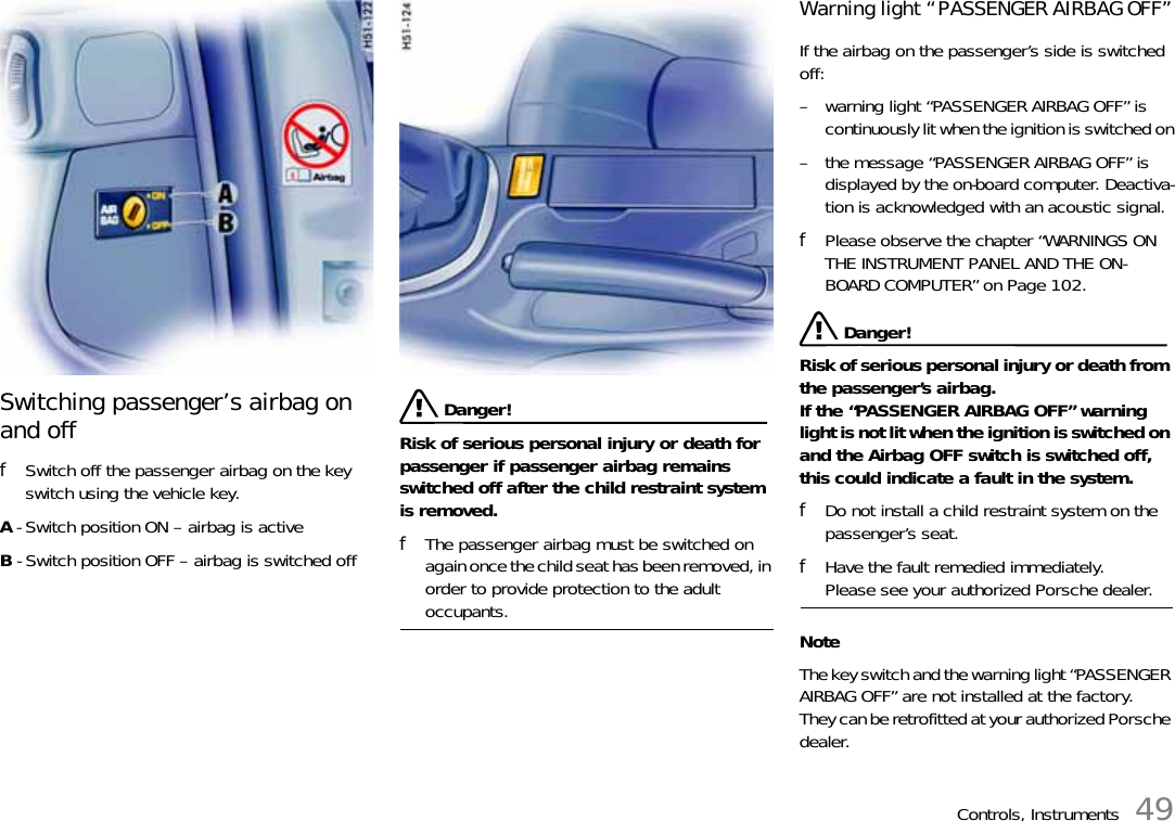 Controls, Instruments 49Switching passenger’s airbag on and offfSwitch off the passenger airbag on the key switch using the vehicle key.A - Switch position ON – airbag is activeB - Switch position OFF – airbag is switched off Danger!Risk of serious personal injury or death for passenger if passenger airbag remains switched off after the child restraint system is removed.fThe passenger airbag must be switched on again once the child seat has been removed, in order to provide protection to the adult occupants.Warning light “PASSENGER AIRBAG OFF”If the airbag on the passenger’s side is switched off:– warning light “PASSENGER AIRBAG OFF” is continuously lit when the ignition is switched on– the message “PASSENGER AIRBAG OFF” is displayed by the on-board computer. Deactiva-tion is acknowledged with an acoustic signal.fPlease observe the chapter “WARNINGS ON THE INSTRUMENT PANEL AND THE ON-BOARD COMPUTER” on Page 102.Danger!Risk of serious personal injury or death from the passenger’s airbag. If the “PASSENGER AIRBAG OFF” warning light is not lit when the ignition is switched on and the Airbag OFF switch is switched off, this could indicate a fault in the system.fDo not install a child restraint system on the passenger’s seat.fHave the fault remedied immediately. Please see your authorized Porsche dealer.NoteThe key switch and the warning light “PASSENGER AIRBAG OFF” are not installed at the factory. They can be retrofitted at your authorized Porsche dealer.