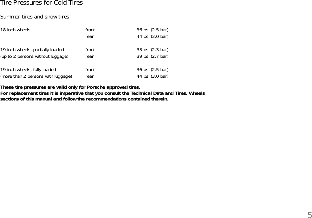 5Tire Pressures for Cold Tires Summer tires and snow tiresThese tire pressures are valid only for Porsche approved tires. For replacement tires it is imperative that you consult the Technical Data and Tires, Wheelssections of this manual and follow the recommendations contained therein. 18 inch wheels front 36 psi (2.5 bar)rear 44 psi (3.0 bar)19 inch wheels, partially loaded front 33 psi (2.3 bar)(up to 2 persons without luggage) rear 39 psi (2.7 bar)19 inch wheels, fully loaded front 36 psi (2.5 bar)(more than 2 persons with luggage) rear 44 psi (3.0 bar)