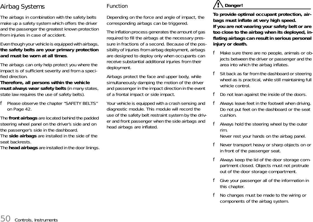 50 Controls, InstrumentsAirbag SystemsThe airbags in combination with the safety belts make up a safety system which offers the driver and the passenger the greatest known protection from injuries in case of accident. Even though your vehicle is equipped with airbags, the safety belts are your primary protection and must be worn at all times.The airbags can only help protect you where the impact is of sufficient severity and from a speci-fied direction.Therefore, all persons within the vehicle must always wear safety belts (in many states, state law requires the use of safety belts).fPlease observe the chapter “SAFETY BELTS” on Page 42.The front airbags are located behind the padded steering wheel panel on the driver’s side and on the passenger’s side in the dashboard.The side airbags are installed in the side of the seat backrests.The head airbags are installed in the door linings.Function Depending on the force and angle of impact, the corresponding airbags can be triggered.The inflation process generates the amount of gas required to fill the airbags at the necessary pres-sure in fractions of a second. Because of the pos-sibility of injuries from airbag deployment, airbags are designed to deploy only when occupants can receive substantial additional injuries from their deployment.Airbags protect the face and upper body, while simultaneously damping the motion of the driver and passenger in the impact direction in the event of a frontal impact or side impact. Your vehicle is equipped with a crash sensing and diagnostic module. This module will record the use of the safety belt restraint system by the driv-er and front passenger when the side airbags and head airbags are inflated. Danger!To provide optimal occupant protection, air-bags must inflate at very high speed. If you are not wearing your safety belt or are too close to the airbag when its deployed, in-flating airbags can result in serious personal injury or death. fMake sure there are no people, animals or ob-jects between the driver or passenger and the area into which the airbag inflates. fSit back as far from the dashboard or steering wheel as is practical, while still maintaining full vehicle control. fDo not lean against the inside of the doors. fAlways leave feet in the footwell when driving. Do not put feet on the dashboard or the seat cushion.fAlways hold the steering wheel by the outer rim.Never rest your hands on the airbag panel. fNever transport heavy or sharp objects on or in front of the passenger seat. fAlways keep the lid of the door storage com-partment closed. Objects must not protrude out of the door storage compartment. fGive your passenger all of the information in this chapter. fNo changes must be made to the wiring or components of the airbag system. 